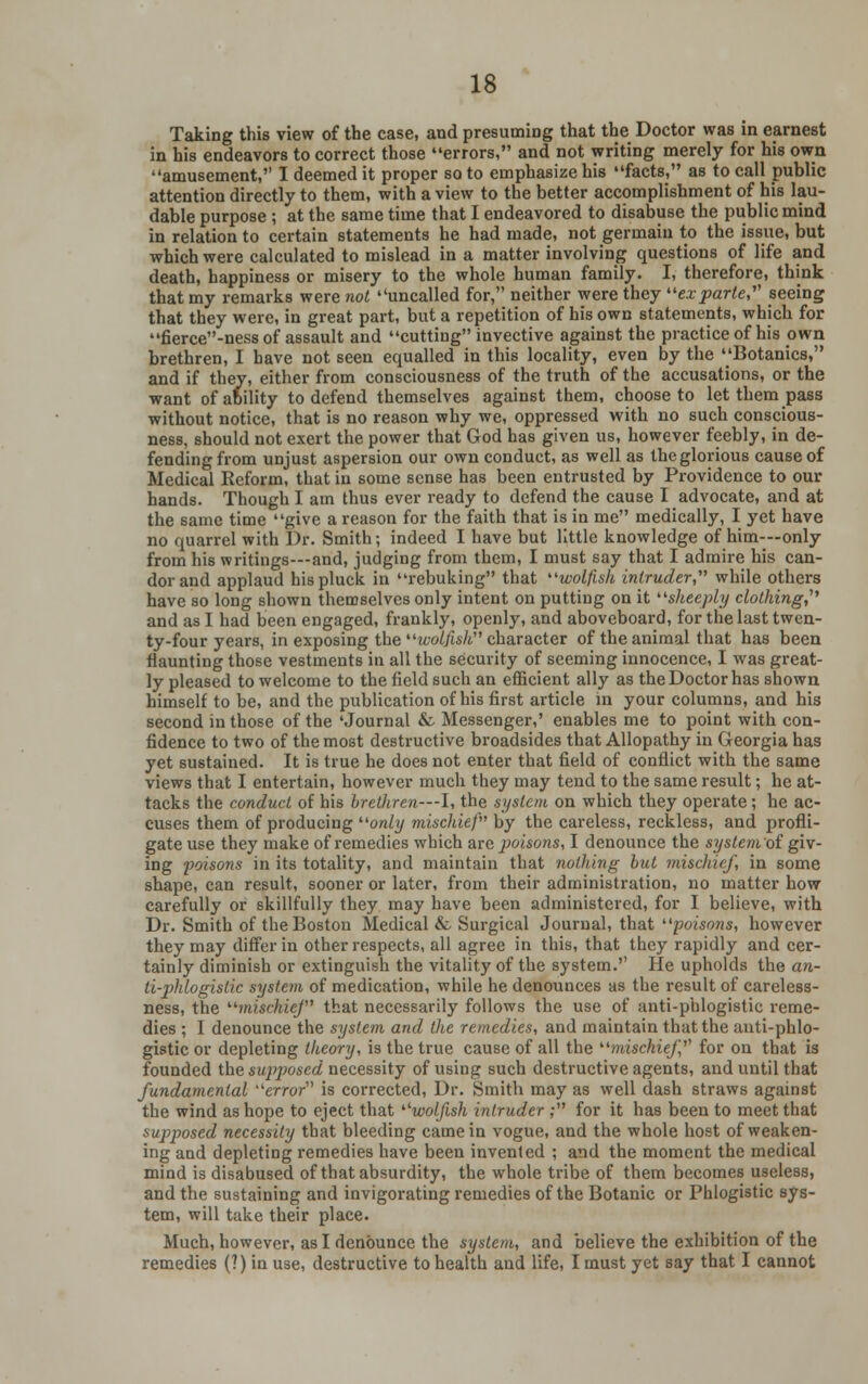 Taking this view of the case, and presuming that the Doctor was in earnest in his endeavors to correct those errors, and not writing merely for his own amusement, I deemed it proper so to emphasize his facts, as to call public attention directly to them, with a view to the better accomplishment of his lau- dable purpose ; at the same time that I endeavored to disabuse the public mind in relation to certain statements he had made, not germain to the issue, but which were calculated to mislead in a matter involving questions of life and death, happiness or misery to the whole human family. I, therefore, think that my remarks were not uncalled for, neither were they exparte, seeing that they were, in great part, but a repetition of his own statements, which for fierce-ness of assault and cutting invective against the practice of his own brethren, I have not seen equalled in this locality, even by the Botanies, and if they, either from consciousness of the truth of the accusations, or the want of ability to defend themselves against them, choose to let them pass without notice, that is no reason why we, oppressed with no such conscious- ness, should not exert the power that God has given us, however feebly, in de- fending from unjust aspersion our own conduct, as well as the glorious cause of Medical Reform, that in some sense has been entrusted by Providence to our hands. Though I am thus ever ready to defend the cause I advocate, and at the same time give a reason for the faith that is in me medically, I yet have ipplaud his pluck in rebuking'1 have so long shown themselves only intent on putting on it sheeply clothing,'1'' and as I had been engaged, frankly, openly, and aboveboard, for the last twen- ty-four years, in exposing the w^/ts/i character of the animal that has been flaunting those vestments in all the security of seeming innocence, I was great- ly pleased to welcome to the field such an efficient ally as the Doctor has shown himself to be, and the publication of his first article in your columns, and his second in those of the 'Journal & Messenger,' enables me to point with con- fidence to two of the most destructive broadsides that Allopathy in Georgia has yet sustained. It is true he does not enter that field of conflict with the same views that I entertain, however much they may tend to the same result; he at- tacks the conduct of his brethren—I, the system on which they operate; he ac- cuses them of producing only mischief'''' by the careless, reckless, and profli- gate use they make of remedies which are poisons, I denounce the system of giv- ing poisons in its totality, and maintain that nothing but mischief, in some shape, can result, sooner or later, from their administration, no matter how carefully or skillfully they may have been administered, for I believe, with Dr. Smith of the Boston Medical & Surgical Journal, that poisons, however they may differ in other respects, all agree in this, that they rapidly and cer- tainly diminish or extinguish the vitality of the system. He upholds the an- ti-phlogistic system of medication, while he denounces as the result of careless- ness, the mischief1 that necessarily follows the use of anti-phlogistic reme- dies ; I denounce the system and the remedies, and maintain that the anti-phlo- gistic or depleting theory, is the true cause of all the mischief'1 for on that is founded the supjwscd necessity of using such destructive agents, and until that fundamental error is corrected, Dr. Smith may as well dash straws against the wind as hope to eject that '■'wolfish intruder ; for it has been to meet that supposed necessity that bleeding came in vogue, and the whole host of weaken- ing and depleting remedies have been invented ; and the moment the medical mind is disabused of that absurdity, the whole tribe of them becomes useless, and the sustaining and invigorating remedies of the Botanic or Phlogistic sys- tem, will take their place. Much, however, as I denounce the system, and believe the exhibition of the remedies (?) in use, destructive to health and life, I must yet say that I cannot