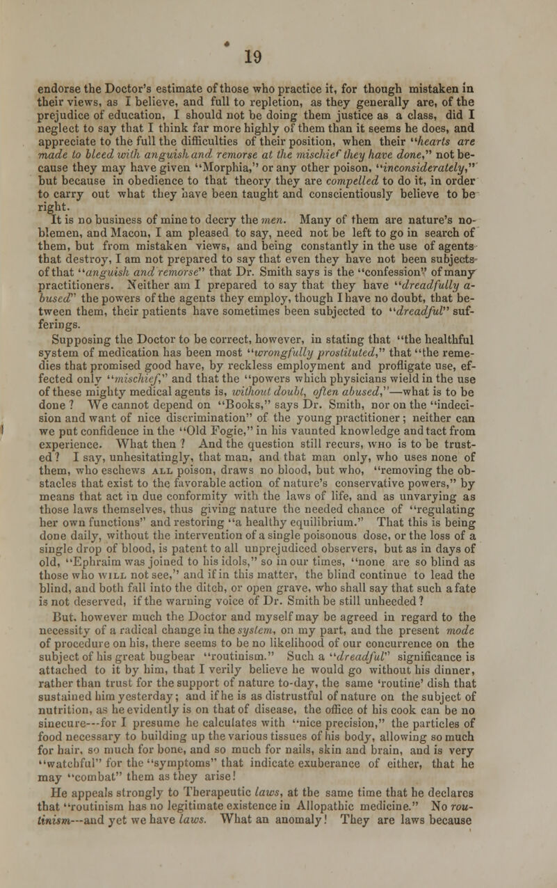 endorse the Doctor's estimate of those who practice it, for though mistaken in their views, as I believe, and full to repletion, as they generally are, of the prejudice of education, I should not be doing them justice as a class, did I neglect to say that I think far more highly of them than it seems he does, and appreciate to the full the difficulties of their position, when their hearts are made to bleed with anguish and remorse at the mischief they have done not be- cause they may have given Morphia, or any other poison, inconsiderately, but because in obedience to that theory they are compelled to do it, in order to carry out what they have been taught and conscientiously believe to be right. It is no business of mine to decry the men. Many of them are nature's no- blemen, and Macon, I am pleased to say, need not be left to go in search of them, but from mistaken views, and being constantly in the use of agents that destroy, I am not prepared to say that even they have not been subjects of that anguish and remorse that Dr. Smith says is the confession of many practitioners. Neither am I prepared to say that they have dreadfully a- bused the powers of the agents they employ, though I have no doubt, that be- tween them, their patients have sometimes been subjected to dreadful suf- ferings. Supposing the Doctor to be correct, however, in stating that the healthful system of medication has been most wrongfully prostituted, that the reme- dies that promised good have, by reckless employment and profligate use, ef- fected only mischief,'1'' and that the powers which physicians wield in the use of these mighty medical agents is, without doubt, often abused,—what is to be done ? We cannot depend on Books, says Dr. Smith, nor on the indeci- sion and want of nice discrimination of the young practitioner; neither can we put confidence in the Old Fogie, in his vaunted knowledge and tact from experience. What then ? And the question still recurs, who is to be trust- ed? I say, unhesitatingly, that man, and tbat man only, who uses none of them, who eschews all poison, draws no blood, but who, removing the ob- stacles that exist to the favorable action of nature's conservative powers, by means that act in due conformity with the laws of life, and as unvarying as those laws themselves, thus giving nature the needed chance of regulating her own functions and restoring a healthy equilibrium. That this is being done daily, without the intervention of a single poisonous dose, or the loss of a single drop of blood, is patent to all unprejudiced observers, but as in days of old, Ephraim was joined to his idols, so in our times, none are so blind as those who will not see, and if in this matter, the blind continue to lead the blind, and both fall into the ditch, or open grave, who shall say that such a fate is not deserved, if the warning voice of Dr. Smith be still unheeded? But. however much the Doctor and myself may be agreed in regard to the necessity of a radical change in the system, on my part, and the present mode of procedure on his, there seems to be no likelihood of our concurrence on the subject of his great bugbear routinism. Such a dreadfuV significance is attached to it by him, that I verily believe he would go without his dinner, rather than trust for the support of nature to-day, the same 'routine' dish that sustained him yesterday; and if he is as distrustful of nature on the subject of nutrition, as he evidently is on that of disease, the office ot his cook can be no sinecure---for I presume he calculates with nice precision, the particles of food necessary to building up the various tissues of his body, allowing so much for hair, so much for bone, and so much for nails, skin and brain, and is very watchful for the symptoms that indicate exuberance of either, that he may combat them as they arise! He appeals strongly to Therapeutic laws, at the same time that he declares that routinism has no legitimate existence in Allopathic medicine. No rou- tinism—and yet we have laws. What an anomaly! They are laws because