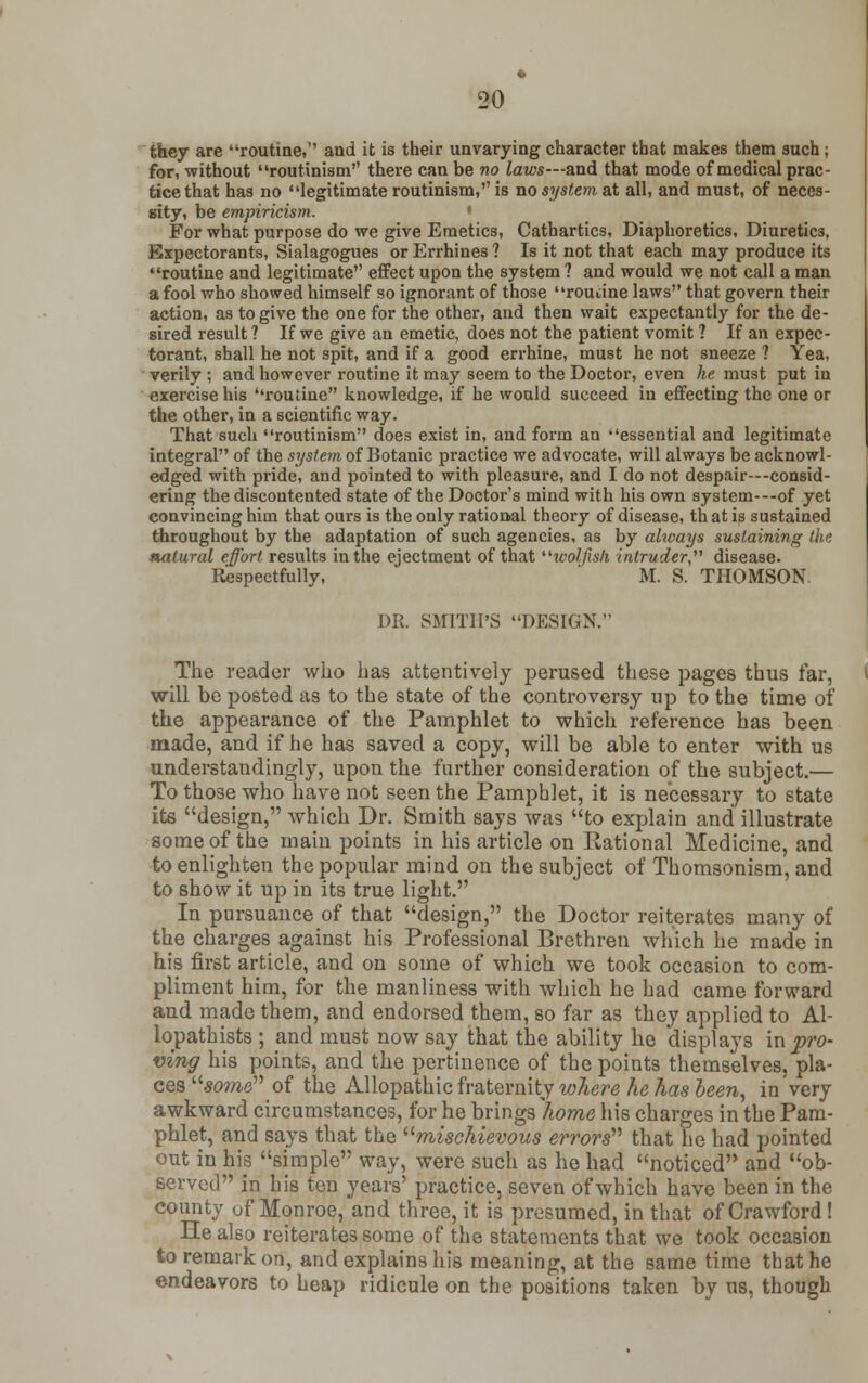 they are routine,'' and it is their unvarying character that makes them such; for, without routinism there can be no laws—and that mode of medical prac- tice that has no legitimate routinism, is no system at all, and must, of neces- sity, be empiricism. For what purpose do we give Emetics, Cathartics, Diaphoretics, Diuretics, Expectorants, Sialagogues or Errhines ? Is it not that each may produce its routine and legitimate effect upon the system ? and would we not call a man a fool who showed himself so ignorant of those routine laws that govern their action, as to give the one for the other, and then wait expectantly for the de- sired result? If we give an emetic, does not the patient vomit ? If an expec- torant, shall he not spit, and if a good errhine, must he not sneeze ? Yea, verily ; and however routine it may seem to the Doctor, even he must put in exercise his routine knowledge, if he would succeed in effecting the one or the other, in a scientific way. That such routinism does exist in, and form an essential and legitimate integral of the system of Botanic practice we advocate, will always be acknowl- edged with pride, and pointed to with pleasure, and I do not despair—consid- ering the discontented state of the Doctor's mind with his own system---of yet convincing him that ours is the only rational theory of disease, th at is sustained throughout by the adaptation of such agencies, as by ahoays sustaining the. natural effort results in the ejectment of that toolfish intruder, disease. Respectfully, M. S. THOMSON. DR. SMITH'S DESIGN. The reader who has attentively perused these pages thus far, will be posted as to the state of the controversy up to the time of the appearance of the Pamphlet to which reference has been made, and if he has saved a copy, will be able to enter with us understanding^, upon the further consideration of the subject.— To those who have not seen the Pamphlet, it is necessary to state its design, which Dr. Smith says was to explain and illustrate some of the main points in his article on Eational Medicine, and to enlighten the popular mind on the subject of Thomsonism, and to show it up in its true light. In pursuance of that design, the Doctor reiterates many of the charges against his Professional Brethren which he made in his first article, and on some of which we took occasion to com- pliment him, for the manliness with which he had came forward and made them, and endorsed them, so far as they applied to Al- lopathists ; and must now say that the ability he displays in pro- ving his points, and the pertinence of the points themselves, pla- ces «me of the Allopathic fraternity where he has been, in very awkward circumstances, for he brings home his charges in the Pam- phlet, and says that the mischievous errors that he had pointed out in his simple way, were such as he had noticed and ob- served in his ten years' practice, seven of which have been in the county of Monroe, and three, it is presumed, in that of Crawford ! He also reiterates some of the statements that we took occasion to remark on, and explains his meaning, at the same time that he endeavors to heap ridicule on the positions taken by us, though