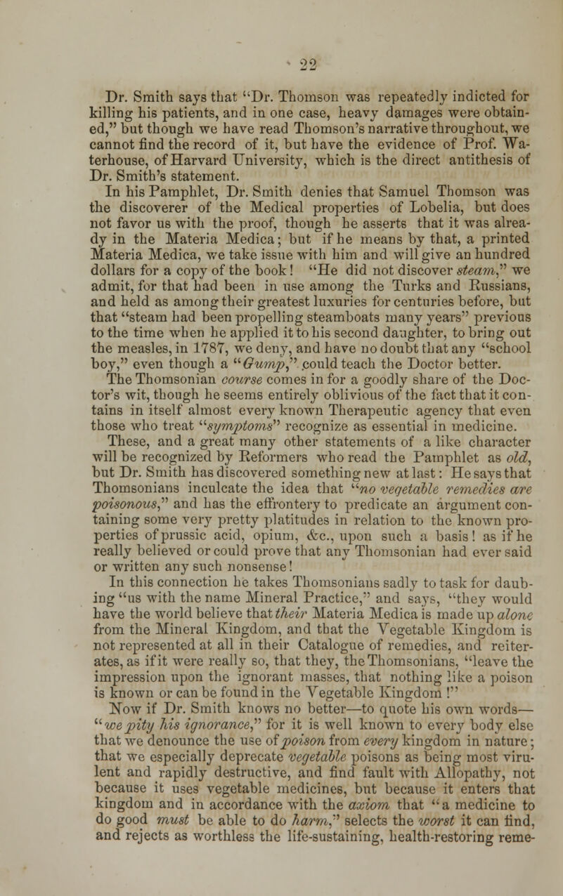 Dr. Smith says that Dr. Thomson was repeatedly indicted for killing his patients, and in one case, heavy damages were obtain- ed, but though we have read Thomson's narrative throughout, we cannot find the record of it, but have the evidence of Prof. Wa- terhouse, of Harvard University, which is the direct antithesis of Dr. Smith's statement. In his Pamphlet, Dr. Smith denies that Samuel Thomson was the discoverer of the Medical properties of Lobelia, but does not favor us with the proof, though he asserts that it was alrea- dy in the Materia Medica; but if he means by that, a printed Materia Medica, we take issue with him and will give an hundred dollars for a copy of the book! He did not discover steam we admit, for that had been in use among the Turks and Russians, and held as among their greatest luxuries for centuries before, but that steam had been propelling steamboats many years previous to the time when he applied it to his second daughter, to bring out the measles, in 1787, we deny, and have no doubt that any school boy, even though a Gump .could teach the Doctor better. The Thomsonian course comes in for a goodly share of the Doc- tor's wit, though he seems entirely oblivious of the fact that it con- tains in itself almost every known Therapeutic agency that even those who treat symptoms recognize as essential in medicine. These, and a great many other statements of a like character will be recognized by Reformers who read the Pamphlet as old, but Dr. Smith has discovered something new at last: He says that Thomsonians inculcate the idea that no vegetable remedies are poisonous and has the effrontery to predicate an argument con- taining some very pretty platitudes in relation to the known pro- perties ofprussic acid, opium, &c, upon such a basis! as if he really believed or could prove that any Thomsonian had ever said or written any such nonsense! In this connection he takes Thomsonians sadly to task for daub- ing us with the name Mineral Practice, and says, they would have the world believe th&t their Materia Medica is made up alone from the Mineral Kingdom, and that the Vegetable Kingdom is not represented at all in their Catalogue of remedies, and reiter- ates, as if it were really so, that they, the Thomsonians, leave the impression upon the ignorant masses, that nothing like a poison is known or can be found in the Vegetable Kingdom ! Now if Dr. Smith knows no better—to quote his own words— we pity his ignorance for it is well known to every body else that we denounce the use of poison from every kingdom in nature; that we especially deprecate vegetable poisons as being most viru- lent and rapidly destructive, and find fault with Allopathy, not because it uses vegetable medicines, but because it enters that kingdom and in accordance with the axiom that a medicine to do good must be able to do harm selects the worst it can find, and rejects as worthless the life-sustaining, health-restoring reme-