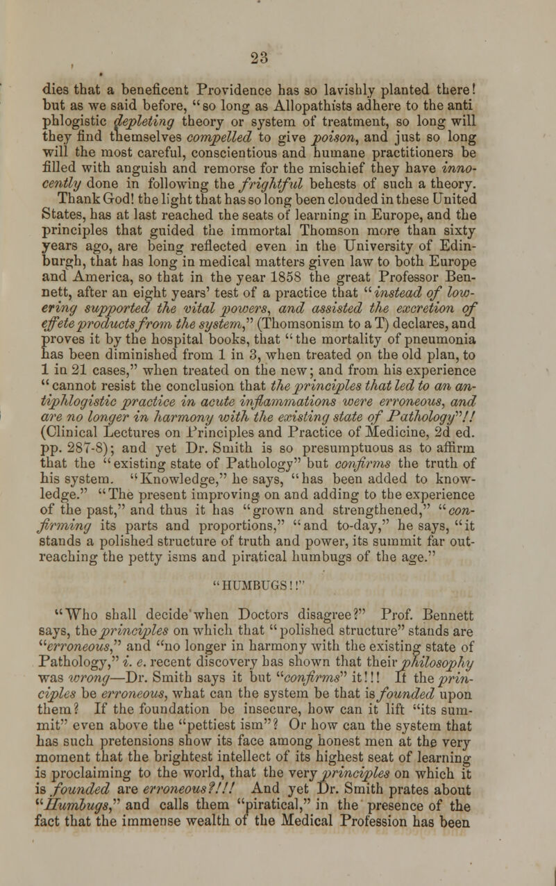 t dies that a beneficent Providence has so lavishly planted there! but as we said before, so long as Allopathists adhere to the anti phlogistic depleting theory or system of treatment, so long will they find themselves compelled to give poison, and just so long will the most careful, conscientious and humane practitioners be filled with anguish and remorse for the mischief they have inno- cently done in following the frightful behests of such a theory. Thank God! the light that has so long been clouded in these United States, has at last reached the seats of learning in Europe, and the principles that guided the immortal Thomson more than sixty years ago, are being reflected even in the University of Edin- burgh, that has long in medical matters given law to both Europe and America, so that in the year 1858 the great Professor Ben- nett, after an eight years' test of a practice that  instead of low- ering supported the vital powers, and assisted the excretion of effete products from the system (Thomsonism to aT) declares, and proves it by the hospital books, that the mortality of pneumonia has been diminished from 1 in 3, when treated on the old plan, to 1 in 21 cases, when treated on the new; and from his experience cannot resist the conclusion that the principles that led to an an- tiphlogistic practice in acute inflammations were erroneous, and are no longer in harmony with the existing state of Pathology'''!! (Clinical Lectures on Principles and Practice of Medicine, 2d ed. pp. 287-8); and yet Dr. Smith is so presumptuous as to affirm that the  existing state of Pathology but confirms the truth of his system. Knowledge, he says, has been added to know- ledge. The present improving on and adding to the experience of the past, and thus it has grown and strengthened, con- firming its parts and proportions,  and to-day, he says,  it stands a polished structure of truth and power, its summit far out- reaching the petty isms and piratical humbugs of the age. HUMBUGS!! Who shall decidewhen Doctors disagree? Prof. Bennett says, the principles on which that polished structure stands are erroneous and no longer in harmony with the existing state of Pathology, i. e. recent discovery has shown that their philosophy was wrong—Dr. Smith says it but confirms it!!! It the prin- ciples be erroneous, what can the system be that is founded upon them? If the foundation be insecure, how can it lift its sum- mit even above the pettiest ism? Or how can the system that has such pretensions show its face among honest men at the very moment that the brightest intellect of its highest seat of learning is proclaiming to the world, that the very principles on which it is founded are erroneous?!!! And yet Dr. Smith prates about ITumbugs and calls them piratical, in the presence of the fact that the immense wealth of the Medical Profession has been