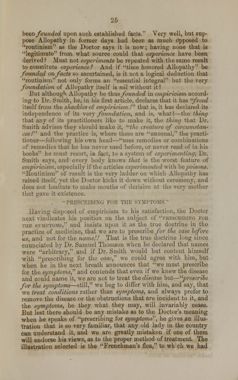 been founded upon such established facts. Very well, but sup- pose Allopathy in former days had been as much opposed to routinism as the Doctor says it is now; having none that is legitimate from what source could that experience have been derived ? Must not experiments be repeated with the same result to constitute experience? And if time honored Allopathy be founded on facts so ascertained, is it not a logical deduction that routinism not only forms an essential integral but the very foundation of Allopathy itself is nil without it? But although Allopathy be thus, founded in empiricism accord- ing to Dr. Smith, he, in his first article, declares that it has ''freed itself from the shackles of empiricism I that is, it has declared its independence of its very foundation, and is, what?—the thing that any of its practitioners like to make it, the thing that Dr. Smith advises they should make it, the creature of circumstan- ces/ and the practice is, where these are unusual, the practi- tioner—following his own head—uses remedies or combinations of remedies that he has never used before, or never read of in his books he must resort, ia fact, to a system of experimenting, Dr. Smith says, and every body knows that is the worst feature of empiricism, especially if the articles experimented with be poisons. Routinism of result is the very ladder on which Allopathy has raised itself, yet the Doctor kicks it down without ceremony, and does not hesitate to make mouths of derision at the very mother that gave it existence. PRESCRIBING FOR THE SYMPTOMS. Having disposed of empiricism to his satisfaction, the Doctor next vindicates his position on the subject of describing for the symptoms, and insists upon it as the true doctrine in the practice of medicine, that we are to prescribe for the case lefore us, and not for the name!! That is the true doctrine long since enunciated by Dr. Samuel Thomson when he declared that names were arbitrary, and if Dr. Smith would but content himself with prescribing for the case, we could agree with him, but when he in the next breath announces that we must prescribe for the symptoms and contends that even if we knew the disease and could name it, we are not to treat the disease but—prescribe for the symptoms—still, we beg to differ with him, and say, that we treat conditions rather than symptoms, and always prefer to remove the disease or the obstructions that are incident to it, and the symptoms, be they what they may, will invariably cease. But lest there should be any mistake as to the Doctor's meaning when he speaks of prescribing for symptoms, he gives an illus- tration that is so very familiar, that any old lady in the country can understand it, and we are greatly mistaken if one of them will endorse his views, as to the proper method of treatment The illustration selected is the Frenchman's flea, to which we had