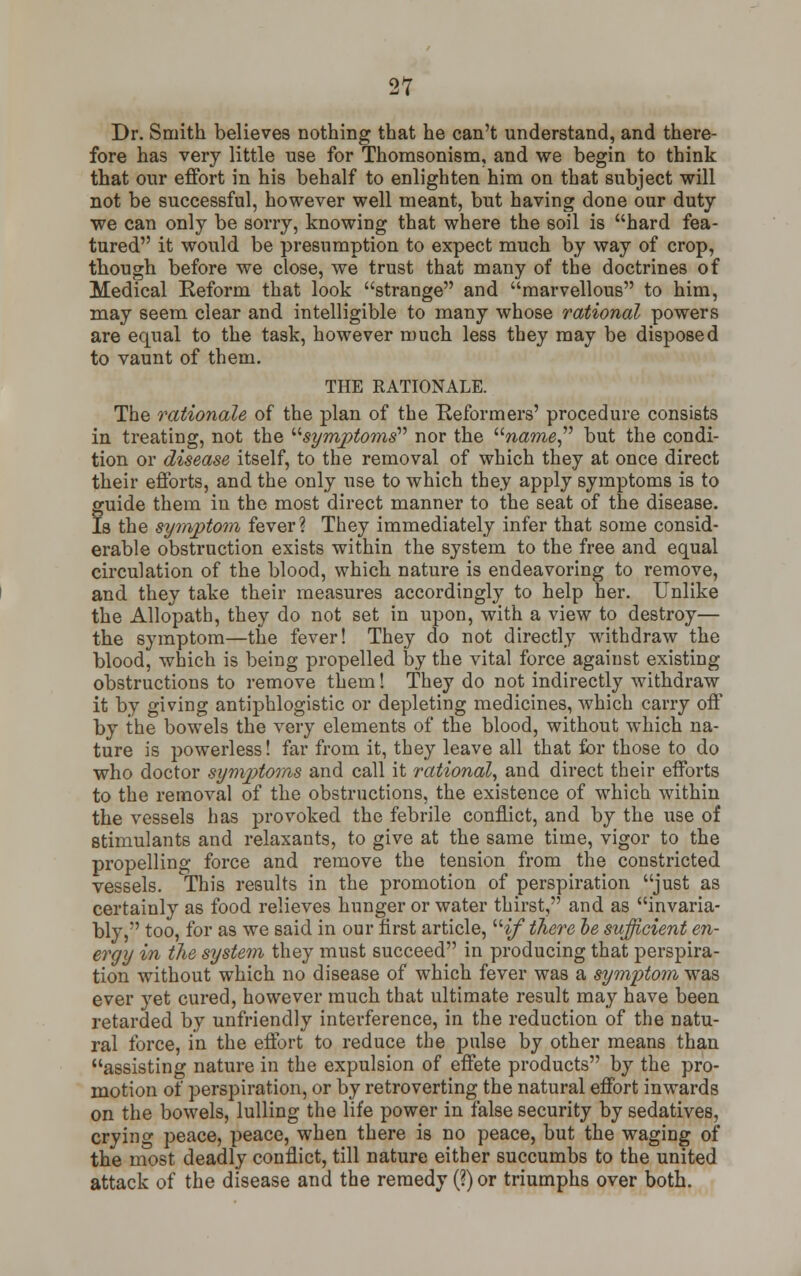 Dr. Smith believes nothing that he can't understand, and there- fore has very little use for Thomsonism, and we begin to think that our effort in his behalf to enlighten him on that subject will not be successful, however well meant, but having done our duty we can only be sorry, knowing that where the soil is hard fea- tured it would be presumption to expect much by way of crop, though before we close, we trust that many of the doctrines of Medical Reform that look strange and marvellous to him, may seem clear and intelligible to many whose rational powers are equal to the task, however much less they may be disposed to vaunt of them. THE RATIONALE. The rationale of the plan of the Reformers' procedure consists in treating, not the symptoms nor the name but the condi- tion or disease itself, to the removal of which they at once direct their efforts, and the only use to which they apply symptoms is to guide them in the most direct manner to the seat of the disease. Is the symptom fever? They immediately infer that some consid- erable obstruction exists within the system to the free and equal circulation of the blood, which nature is endeavoring to remove, and they take their measures accordingly to help her. Unlike the Allopath, they do not set in upon, with a view to destroy— the symptom—the fever! They do not directly withdraw the blood, which is being propelled by the vital force against existing obstructions to remove them! They do not indirectly withdraw it by giving antiphlogistic or depleting medicines, which carry off by the bowels the very elements of the blood, without which na- ture is powerless! far from it, they leave all that for those to do who doctor symptoms and call it rational, and direct their efforts to the removal of the obstructions, the existence of which within the vessels has provoked the febrile conflict, and by the use of stimulants and relaxants, to give at the same time, vigor to the propelling force and remove the tension from the constricted vessels. This results in the promotion of perspiration just as certainly as food relieves hunger or water thirst, and as invaria- bly, too, for as we said in our first article, if there be sufficient en- ergy in the system they must succeed in producing that perspira- tion without which no disease of which fever was a symptom was ever yet cured, however much that ultimate result may have been retarded by unfriendly interference, in the reduction of the natu- ral force, in the effort to reduce the pulse by other means than assisting nature in the expulsion of effete products by the pro- motion of perspiration, or by retroverting the natural effort inwards on the bowels, lulling the life power in false security by sedatives, crying peace, peace, when there is no peace, but the waging of the most deadly conflict, till nature either succumbs to the united attack of the disease and the remedy (?) or triumphs over both.