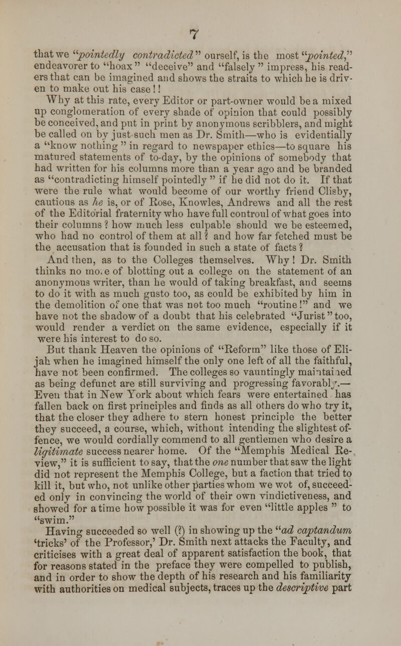 that we pointedly contradicted'''' ourself, is the most, pointed endeavorer to hoax deceive and falsely  impress, his read- ers that can be imagined and shows the straits to which he is driv- en to make out his case!! Why at this rate, every Editor or part-owner would be a mixed up conglomeration of every shade of opinion that could possibly be conceived, and put in print by anonymous scribblers, and might be called on by just such men as Dr. Smith—who is evidentially a know nothing  in regard to newspaper ethics—to square his matured statements of to-day, by the opinions of somebody that had written for his columns more than a year ago and be branded as contradicting himself pointedly  if he did not do it. If that were the rule what would become of our worthy friend Clisby, cautious as he is, or of Rose, Knowles, Andrews and all the rest of the Editorial fraternity who have full controul of what goes into their columns? how much less culpable should we be esteemed, who had no control of them at all ? and how far fetched must be the accusation that is founded in such a state of facts ? And then, as to the Colleges themselves. Why ! Dr. Smith thinks no mo.e of blotting out a college on the statement of an anonymous writer, than he would of taking breakfast, and seems to do it with as much gusto too, as could be exhibited by him in the demolition of one that was not too much routine! and we have not the shadow of a doubt that his celebrated Juristtoo, would render a verdict on the same evidence, especially if it were his interest to do so. But thank Heaven the opinions of Reform like those of Eli- jah when he imagined himself the only one left of all the faithful, have not been confirmed. The colleges so vauntingly maintaiied as being defunct are still surviving and progressing favorabl/.— Even that in New York about which fears were entertained has fallen back on first principles and finds as all others do who try it, that the closer they adhere to stern honest principle the better they succeed, a course, which, without intending the slightest of- fence, we would cordially commend to all gentlemen who desire a ligitimate success nearer home. Of the Memphis Medical Re- view, it is sufficient to say, that the one number that saw the light did not represent the Memphis College, but a faction that tried to kill it, but who, not unlike other parties whom we wot of, succeed- ed only in convincing the world of their own vindictiveness, and showed for a time how possible it was for even little apples  to swim. Having succeeded so well (?) in showing up the ad captandum 'tricks' of the Professor,' Dr. Smith next attacks the Faculty, and criticises with a great deal of apparent satisfaction the book, that for reasons stated in the preface they were compelled to publish, and in order to show the depth of his research and his familiarity with authorities on medical subjects, traces up the descriptive part