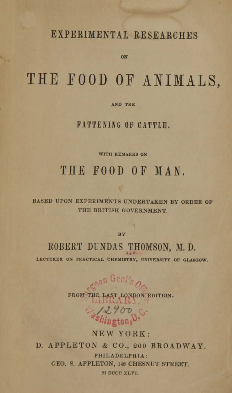 EXPERIMENTAL RESEARCHES THE POOD OF ANIMALS, FATTENING OF CATTLE, WITH REMARKS ON THE FOOD OF IAN. BASED UPON EXPERIMENTS UNDERTAKEN BY ORDER OP THE BRITISH GOVERNMENT. ROBERT DUNDAS THOMSON, M. D. »»» LECTURER ON PRACTICAL CHEMISTRY, UNIVERSITY OF GLASGOW. r> fl, o FROM THE LASTALON4)ON EDITION. *«/ngtoniv* NEW YORK: D. APPLETON & CO., 200 BROADWAY. PHILADELPHIA: GEO. S. APPLETON, 148 CHESMJT STREET.