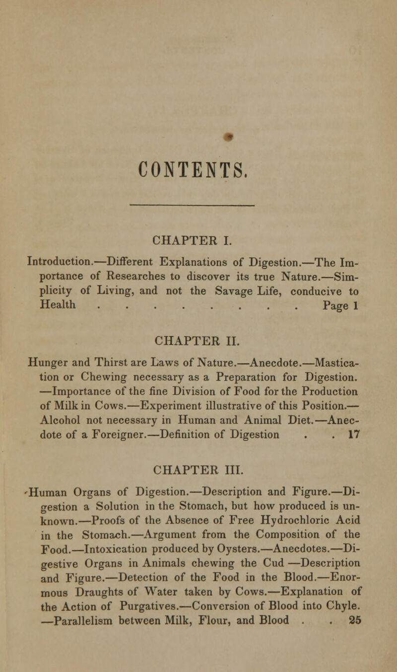 CONTENTS, CHAPTER I. Introduction.—Different Explanations of Digestion.—The Im- portance of Researches to discover its true Nature.—Sim- plicity of Living, and not the Savage Life, conducive to Health Page 1 CHAPTER II. Hunger and Thirst are Laws of Nature.—Anecdote.—Mastica- tion or Chewing necessary as a Preparation for Digestion. —Importance of the fine Division of Food for the Production of Milk in Cows.—Experiment illustrative of this Position.— Alcohol not necessary in Human and Animal Diet.—Anec- dote of a Foreigner.—Definition of Digestion . . 17 CHAPTER III. 'Human Organs of Digestion.—Description and Figure.—Di- gestion a Solution in the Stomach, but how produced is un- known.—Proofs of the Absence of Free Hydrochloric Acid in the Stomach.—Argument from the Composition of the Food.—Intoxication produced by Oysters.—Anecdotes.—Di- gestive Organs in Animals chewing the Cud —Description and Figure.—Detection of the Food in the Blood.—Enor- mous Draughts of Water taken by Cows.—Explanation of the Action of Purgatives.—Conversion of Blood into Chyle. —Parallelism between Milk, Flour, and Blood . 25