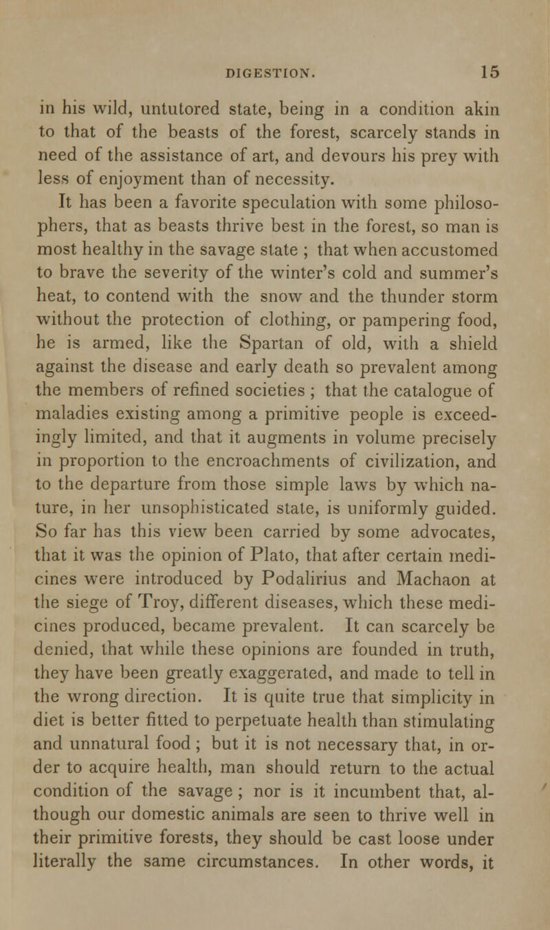 in his wild, untutored state, being in a condition akin to that of the beasts of the forest, scarcely stands in need of the assistance of art, and devours his prey with less of enjoyment than of necessity. It has been a favorite speculation with some philoso- phers, that as beasts thrive best in the forest, so man is most healthy in the savage slate ; that, when accustomed to brave the severity of the winter's cold and summer's heat, to contend with the snow and the thunder storm without the protection of clothing, or pampering food, he is armed, like the Spartan of old, with a shield against the disease and early death so prevalent among the members of refined societies ; that the catalogue of maladies existing among a primitive people is exceed- ingly limited, and that it augments in volume precisely in proportion to the encroachments of civilization, and to the departure from those simple laws by which na- ture, in her unsophisticated state, is uniformly guided. So far has this view been carried by some advocates, that it was the opinion of Plato, that after certain medi- cines were introduced by Podalirius and Machaon at the siege of Troy, different diseases, which these medi- cines produced, became prevalent. It can scarcely be denied, that while these opinions are founded in truth, they have been greatly exaggerated, and made to tell in the wrong direction. It is quite true that simplicity in diet is better fitted to perpetuate health than stimulating and unnatural food ; but it is not necessary that, in or- der to acquire health, man should return to the actual condition of the savage ; nor is it incumbent that, al- though our domestic animals are seen to thrive well in their primitive forests, they should be cast loose under literally the same circumstances. In other words, it