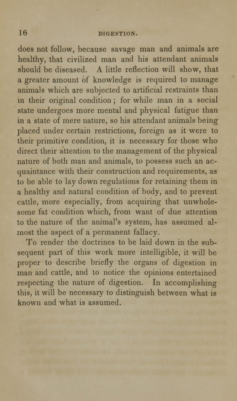 does not follow, because savage man and animals are healthy, that civilized man and his attendant animals should be diseased. A little reflection will show, that a greater amount of knowledge is required to manage animals which are subjected to artificial restraints than in their original condition; for while man in a social state undergoes more mental and physical fatigue than in a state of mere nature, so his attendant animals being placed under certain restrictions, foreign as it were to their primitive condition, it is necessary for those who direct their attention to the management of the physical nature of both man and animals, to possess such an ac- quaintance with their construction and requirements, as to be able to lay down regulations for retaining them in a healthy and natural condition of body, and to prevent cattle, more especially, from acquiring that unwhole- some fat condition which, from want of due attention to the nature of the animal's system, has assumed al- most the aspect of a permanent fallacy. To render the doctrines to be laid down in the sub- sequent part of this work more intelligible, it will be proper to describe briefly the organs of digestion in man and cattle, and to notice the opinions entertained respecting the nature of digestion. In accomplishing this, it will be necessary to distinguish between what is known and what is assumed.