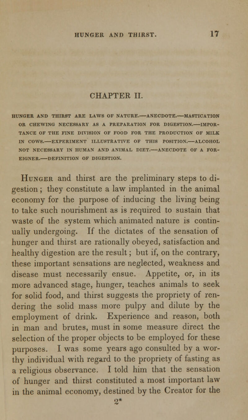 CHAPTER II. HUNGER AND THIRST ARE LAWS OF NATURE. ANECDOTE. MASTICATION OR CHEWING NECESSARY AS A PREPARATION FOR DIGESTION. IMPOR- TANCE OF THE FINE DIVISION OF FOOD FOR THE PRODUCTION OF MILK IN COWS. EXPERIMENT ILLUSTRATIVE OF THIS POSITION.—ALCOHOL NOT NECESSARY IN HUMAN AND ANIMAL DIET. ANECDOTE OF A FOR- EIGNER. DEFINITION OF DIGESTION. Hunger and thirst are the preliminary steps to di- gestion ; they constitute a law implanted in the animal economy for the purpose of inducing the living being to take such nourishment as is required to sustain that waste of the system which animated nature is contin- ually undergoing. If the dictates of the sensation of hunger and thirst are rationally obeyed, satisfaction and healthy digestion are the result; but if, on the contrary, these important sensations are neglected, weakness and disease must necessarily ensue. Appetite, or, in its more advanced stage, hunger, teaches animals to seek for solid food, and thirst suggests the propriety of ren- dering the solid mass more pulpy and dilute by the employment of drink. Experience and reason, both in man and brutes, must in some measure direct the selection of the proper objects to be employed for these purposes. I was some years ago consulted by a wor- thy individual with regard to the propriety of fasting as a religious observance. I told him that the sensation of hunger and thirst constituted a most important law in the animal economy, destined by the Creator for the