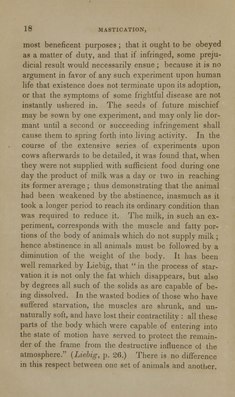 most beneficent purposes ; that it ought to be obeyed as a matter of duty, and that if infringed, some preju- dicial result would necessarily ensue ; because it is no argument in favor of any such experiment upon human life that existence does not terminate upon its adoption, or that the symptoms of some frightful disease are not instantly ushered in. The seeds of future mischief may be sown by one experiment, and may only lie dor- mant until a second or succeeding infringement shall cause them to spring forth into living activity. In the course of the extensive series of experiments upon cows afterwards to be detailed, it was found that, when they were not supplied with sufficient food during one day the product of milk was a day or two in reaching its former average ; thus demonstrating that the animal had been weakened by the abstinence, inasmuch as it took a longer period to reach its ordinary condition than was required to reduce it. The milk, in such an ex- periment, corresponds with the muscle and fatty por- tions of the body of animals which do not supply milk ; hence abstinence in all animals must be followed by a diminution of the weight of the body. It has been well remarked by Liebig, that  in the process of star- vation it is not only the fat which disappears, but also by degrees all such of the solids as are capable of be- ing dissolved. In the wasted bodies of those who have suffered starvation, the muscles are shrunk, and un- naturally soft, and have lost their contractility : all these parts of the body which were capable of entering into the state of motion have served to protect the remain- der of the frame from the destructive influence of the atmosphere. {Liebig, p. 26.) There is no difference in this respect between one set of animals and another.