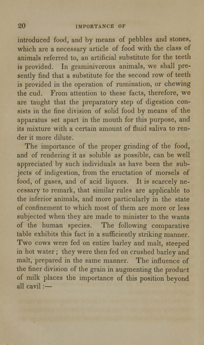 introduced food, and by means of pebbles and stones, which are a necessary article of food with the class of animals referred to, an artificial substitute for the teeth is provided. In graminivorous animals, we shall pre- sently find that a substitute for the second row of teeth is provided in the operation of rumination, or chewing the cud. From attention to these facts, therefore, we are taught that the preparatory step of digestion con- sists in the fine division of solid food by means of the apparatus set apart in the mouth for this purpose, and its mixture with a certain amount of fluid saliva to ren- der it more dilute. The importance of the proper grinding of the food, and of rendering it as soluble as possible, can be well appreciated by such individuals as have been the sub- jects of indigestion, from the eructation of morsels of food, of gases, and of acid liquors. It is scarcely ne- cessary to remark, that similar rules are applicable to the inferior animals, and more particularly in the state of confinement to which most of them are more or less subjected when they are made to minister to the wants of the human species. The following comparative table exhibits this fact in a sufficiently striking manner. Two cows were fed on entire barley and malt, steeped in hot water ; they were then fed on crushed barley and malt, prepared in the same manner. The influence of the finer division of the grain in augmenting the product of milk places the importance of this position beyond all cavil:—