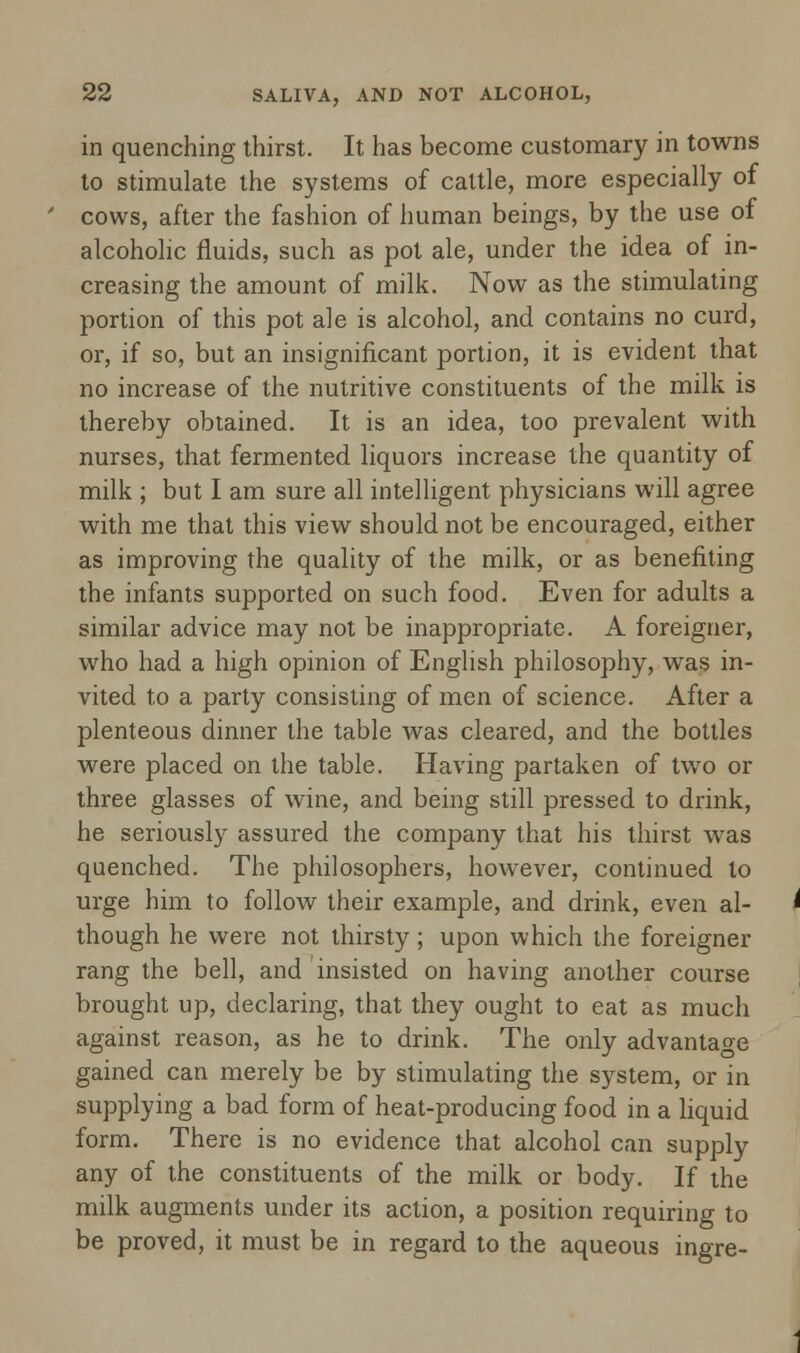 in quenching thirst. It has become customary in towns to stimulate the systems of cattle, more especially of cows, after the fashion of human beings, by the use of alcoholic fluids, such as pot ale, under the idea of in- creasing the amount of milk. Now as the stimulating portion of this pot ale is alcohol, and contains no curd, or, if so, but an insignificant portion, it is evident that no increase of the nutritive constituents of the milk is thereby obtained. It is an idea, too prevalent with nurses, that fermented liquors increase the quantity of milk ; but I am sure all intelligent physicians will agree with me that this view should not be encouraged, either as improving the quality of the milk, or as benefiting the infants supported on such food. Even for adults a similar advice may not be inappropriate. A foreigner, who had a high opinion of English philosophy, was in- vited to a party consisting of men of science. After a plenteous dinner the table was cleared, and the bottles were placed on the table. Having partaken of two or three glasses of wine, and being still pressed to drink, he seriously assured the company that his thirst was quenched. The philosophers, however, continued to urge him to follow their example, and drink, even al- though he were not thirsty; upon which the foreigner rang the bell, and insisted on having another course brought up, declaring, that they ought to eat as much against reason, as he to drink. The only advantage gained can merely be by stimulating the system, or in supplying a bad form of heat-producing food in a liquid form. There is no evidence that alcohol can supply any of the constituents of the milk or body. If the milk augments under its action, a position requiring to be proved, it must be in regard to the aqueous ingre-
