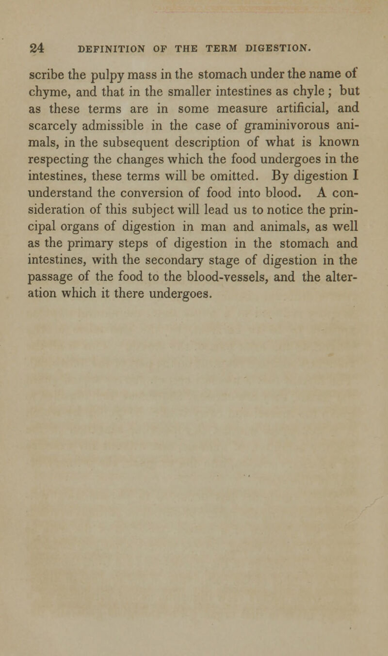 scribe the pulpy mass in the stomach under the name of chyme, and that in the smaller intestines as chyle ; but as these terms are in some measure artificial, and scarcely admissible in the case of graminivorous ani- mals, in the subsequent description of what is known respecting the changes which the food undergoes in the intestines, these terms will be omitted. By digestion I understand the conversion of food into blood. A con- sideration of this subject will lead us to notice the prin- cipal organs of digestion in man and animals, as well as the primary steps of digestion in the stomach and intestines, with the secondary stage of digestion in the passage of the food to the blood-vessels, and the alter- ation which it there undergoes.