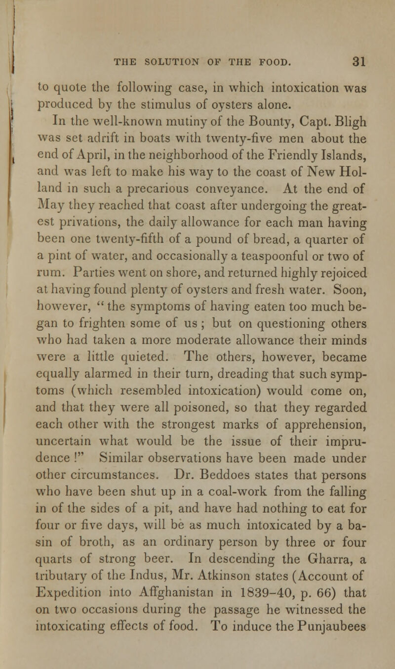 to quote the following case, in which intoxication was produced by the stimulus of oysters alone. In the well-known mutiny of the Bounty, Capt. Bligh was set adrift in boats with twenty-five men about the end of April, in the neighborhood of the Friendly Islands, and was left to make his way to the coast of New Hol- land in such a precarious conveyance. At the end of May they reached that coast after undergoing the great- est privations, the daily allowance for each man having been one twenty-fifth of a pound of bread, a quarter of a pint of water, and occasionally a teaspoonful or two of rum. Parties went on shore, and returned highly rejoiced at having found plenty of oysters and fresh water. Soon, however,  the symptoms of having eaten too much be- gan to frighten some of us ; but on questioning others who had taken a more moderate allowance their minds were a little quieted. The others, however, became equally alarmed in their turn, dreading that such symp- toms (which resembled intoxication) would come on, and that they were all poisoned, so that they regarded each other with the strongest marks of apprehension, uncertain what would be the issue of their impru- dence ! Similar observations have been made under other circumstances. Dr. Beddoes states that persons who have been shut up in a coal-work from the falling in of the sides of a pit, and have had nothing to eat for four or five days, will be as much intoxicated by a ba- sin of broth, as an ordinary person by three or four quarts of strong beer. In descending the Gharra, a tributary of the Indus, Mr. Atkinson states (Account of Expedition into Afghanistan in 1839-40, p. 66) that on two occasions during the passage he witnessed the intoxicating effects of food. To induce the Punjaubees