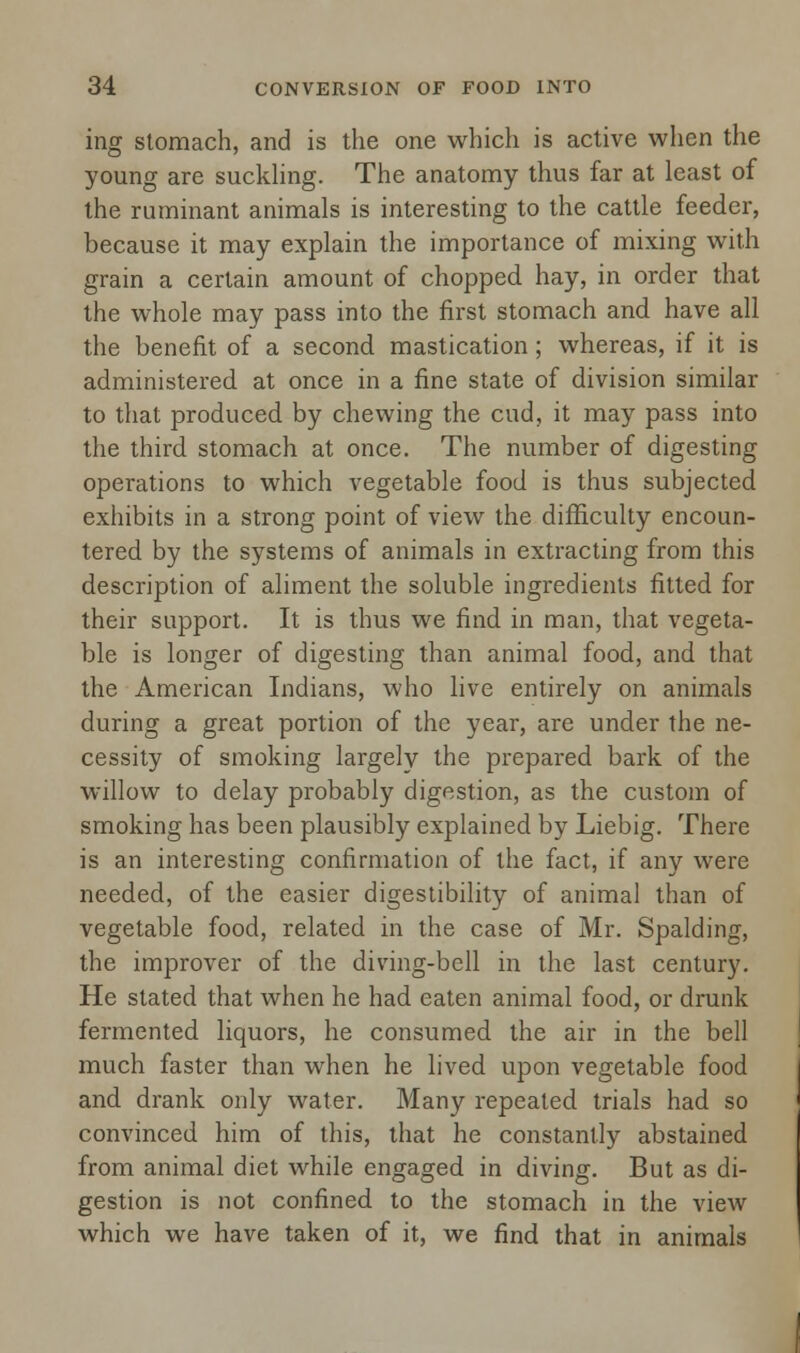 ing stomach, and is the one which is active when the young are suckling. The anatomy thus far at least of the ruminant animals is interesting to the cattle feeder, because it may explain the importance of mixing with grain a certain amount of chopped hay, in order that the whole may pass into the first stomach and have all the benefit of a second mastication; whereas, if it is administered at once in a fine state of division similar to that produced by chewing the cud, it may pass into the third stomach at once. The number of digesting operations to which vegetable food is thus subjected exhibits in a strong point of view the difficulty encoun- tered by the systems of animals in extracting from this description of aliment the soluble ingredients fitted for their support. It is thus we find in man, that vegeta- ble is longer of digesting than animal food, and that the American Indians, who live entirely on animals during a great portion of the year, are under the ne- cessity of smoking largely the prepared bark of the willow to delay probably digestion, as the custom of smoking has been plausibly explained by Liebig. There is an interesting confirmation of the fact, if any were needed, of the easier digestibility of animal than of vegetable food, related in the case of Mr. Spalding, the improver of the diving-bell in the last century. He stated that when he had eaten animal food, or drunk fermented liquors, he consumed the air in the bell much faster than when he lived upon vegetable food and drank only water. Many repeated trials had so convinced him of this, that he constantly abstained from animal diet while engaged in diving. But as di- gestion is not confined to the stomach in the view which we have taken of it, we find that in animals