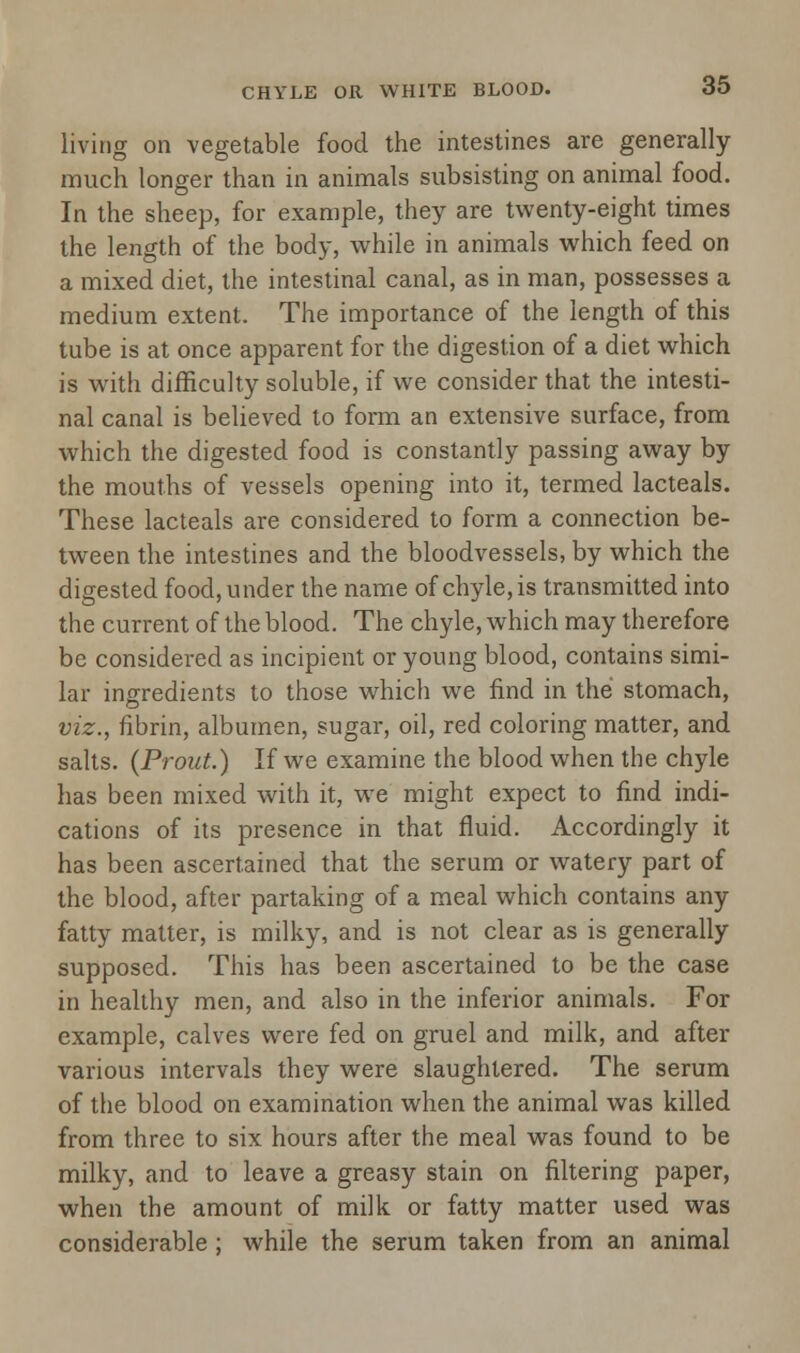living on vegetable food the intestines are generally much longer than in animals subsisting on animal food. ... In the sheep, for example, they are twenty-eight times the length of the body, while in animals which feed on a mixed diet, the intestinal canal, as in man, possesses a medium extent. The importance of the length of this tube is at once apparent for the digestion of a diet which is with difficulty soluble, if we consider that the intesti- nal canal is believed to form an extensive surface, from which the digested food is constantly passing away by the mouths of vessels opening into it, termed lacteals. These lacteals are considered to form a connection be- tween the intestines and the bloodvessels, by which the digested food, under the name of chyle, is transmitted into the current of the blood. The chyle, which may therefore be considered as incipient or young blood, contains simi- lar ingredients to those which we find in the stomach, viz., fibrin, albumen, sugar, oil, red coloring matter, and salts. (Prout.) If we examine the blood when the chyle has been mixed with it, we might expect to find indi- cations of its presence in that fluid. Accordingly it has been ascertained that the serum or watery part of the blood, after partaking of a meal which contains any fatty matter, is milky, and is not clear as is generally supposed. This has been ascertained to be the case in healthy men, and also in the inferior animals. For example, calves were fed on gruel and milk, and after various intervals they were slaughtered. The serum of the blood on examination when the animal was killed from three to six hours after the meal was found to be milky, and to leave a greasy stain on filtering paper, when the amount of milk or fatty matter used was considerable ; while the serum taken from an animal