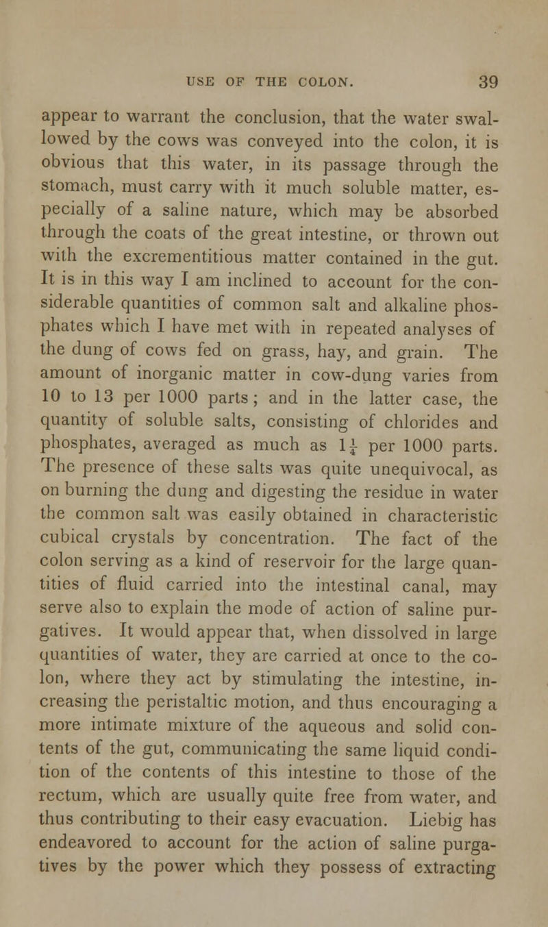 appear to warrant the conclusion, that the water swal- lowed by the cows was conveyed into the colon, it is obvious that this water, in its passage through the stomach, must carry with it much soluble matter, es- pecially of a saline nature, which may be absorbed through the coats of the great intestine, or thrown out with the excrementitious matter contained in the gut. It is in this way I am inclined to account for the con- siderable quantities of common salt and alkaline phos- phates which I have met with in repeated analyses of the dung of cows fed on grass, hay, and grain. The amount of inorganic matter in cow-dung varies from 10 to 13 per 1000 parts; and in the latter case, the quantity of soluble salts, consisting of chlorides and phosphates, averaged as much as 1£ per 1000 parts. The presence of these salts was quite unequivocal, as on burning the dung and digesting the residue in water the common salt was easily obtained in characteristic cubical crystals by concentration. The fact of the colon serving as a kind of reservoir for the large quan- tities of fluid carried into the intestinal canal, may serve also to explain the mode of action of saline pur- gatives. It would appear that, when dissolved in large quantities of water, they are carried at once to the co- lon, where they act by stimulating the intestine, in- creasing the peristaltic motion, and thus encouraging a more intimate mixture of the aqueous and solid con- tents of the gut, communicating the same liquid condi- tion of the contents of this intestine to those of the rectum, which are usually quite free from water, and thus contributing to their easy evacuation. Liebig has endeavored to account for the action of saline purga- tives by the power which they possess of extracting