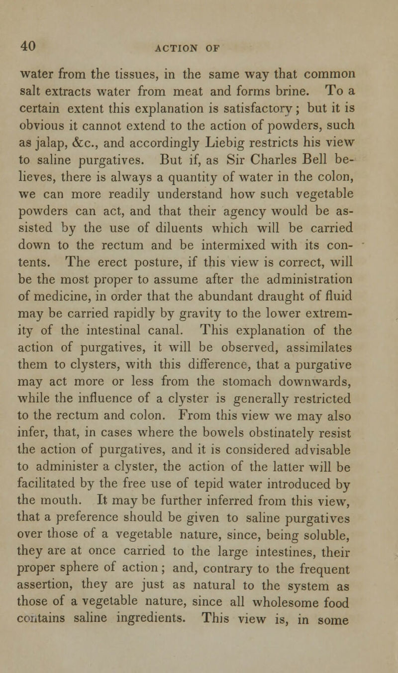 water from the tissues, in the same way that common salt extracts water from meat and forms brine. To a certain extent this explanation is satisfactory; but it is obvious it cannot extend to the action of powders, such as jalap, &c, and accordingly Liebig restricts his view to saline purgatives. But if, as Sir Charles Bell be- lieves, there is always a quantity of water in the colon, we can more readily understand how such vegetable powders can act, and that their agency would be as- sisted by the use of diluents which will be carried down to the rectum and be intermixed with its con- tents. The erect posture, if this view is correct, will be the most proper to assume after the administration of medicine, in order that the abundant draught of fluid may be carried rapidly by gravity to the lower extrem- ity of the intestinal canal. This explanation of the action of purgatives, it will be observed, assimilates them to clysters, with this difference, that a purgative may act more or less from the stomach downwards, while the influence of a clyster is generally restricted to the rectum and colon. From this view Ave may also infer, that, in cases where the bowels obstinately resist the action of purgatives, and it is considered advisable to administer a clyster, the action of the latter will be facilitated by the free use of tepid water introduced by the mouth. It may be further inferred from this view, that a preference should be given to saline purgatives over those of a vegetable nature, since, being soluble, they are at once carried to the large intestines, their proper sphere of action; and, contrary to the frequent assertion, they are just as natural to the system as those of a vegetable nature, since all wholesome food contains saline ingredients. This view is, in some