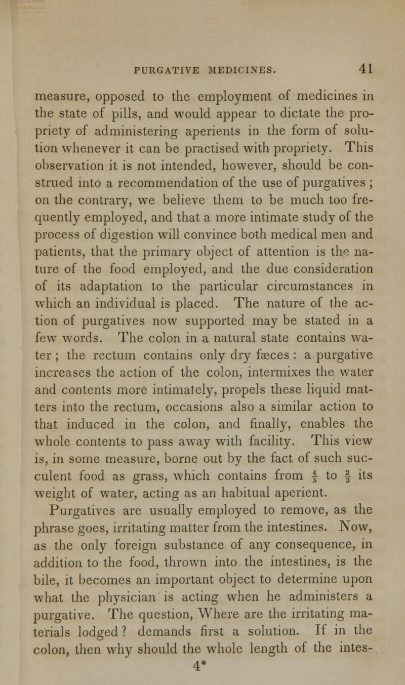 measure, opposed to the employment of medicines in the state of pills, and would appear to dictate the pro- priety of administering aperients in the form of solu- tion whenever it can be practised with propriety. This observation it is not intended, however, should be con- strued into a recommendation of the use of purgatives ; on the contrary, we believe them to be much too fre- quently employed, and that a more intimate study of the process of digestion will convince both medical men and patients, that the primary object of attention is the na- ture of the food employed, and the due consideration of its adaptation to the particular circumstances in which an individual is placed. The nature of the ac- tion of purgatives now supported may be stated in a few words. The colon in a natural state contains wa- ter ; the rectum contains only dry faeces : a purgative increases the action of the colon, intermixes the water and contents more intimately, propels these liquid mat- ters into the rectum, occasions also a similar action to that induced in the colon, and finally, enables the whole contents to pass away with facility. This view is, in some measure, borne out by the fact of such suc- culent food as grass, which contains from f to § its weight of water, acting as an habitual aperient. Purgatives are usually employed to remove, as the phrase goes, irritating matter from the intestines. Now, as the only foreign substance of any consequence, in addition to the food, thrown into the intestines, is the bile, it becomes an important object to determine upon what the physician is acting when he administers a purgative. The question, Where are the irritating ma- terials lodged ? demands first a solution. If in the colon, then why should the whole length of the intes-