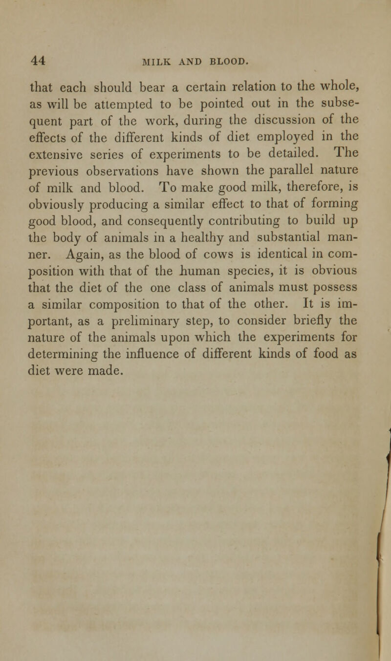 that each should bear a certain relation to the whole, as will be attempted to be pointed out in the subse- quent part of the work, during the discussion of the effects of the different kinds of diet employed in the extensive series of experiments to be detailed. The previous observations have shown the parallel nature of milk and blood. To make good milk, therefore, is obviously producing a similar effect to that of forming good blood, and consequently contributing to build up the body of animals in a healthy and substantial man- ner. Again, as the blood of cows is identical in com- position with that of the human species, it is obvious that the diet of the one class of animals must possess a similar composition to that of the other. It is im- portant, as a preliminary step, to consider briefly the nature of the animals upon which the experiments for determining the influence of different kinds of food as diet were made.