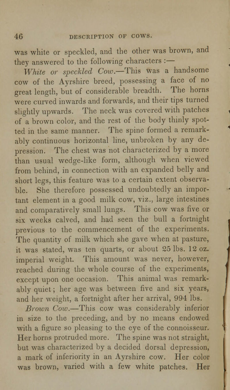 was white or speckled, and the other was brown, and they answered to the following characters :— White or speckled Cow.—This was a handsome cow of the Ayrshire breed, possessing a face of no great length, but of considerable breadth. The horns were curved inwards and forwards, and their tips turned slightly upwards. The neck was covered with patches of a brown color, and the rest of the body thinly spot- ted in the same manner. The spine formed a remark- ably continuous horizontal line, unbroken by any de- pression. The chest was not characterized by a more than usual wedge-like form, although when viewed from behind, in connection with an expanded belly and short legs, this feature was to a certain extent observa- ble. She therefore possessed undoubtedly an impor- tant element in a good milk cow, viz., large intestines and comparatively small lungs. This cow was five or six weeks calved, and had seen the bull a fortnight previous to the commencement of the experiments. The quantity of milk which she gave when at pasture, it was stated, was ten quarts, or about 25 lbs. 12 oz. imperial weight. This amount was never, however, reached during the whole course of the experiments, except upon one occasion. This animal was remark- ably quiet; her age was between five and six years, and her weight, a fortnight after her arrival, 994 lbs. Brown Cow.—This cow was considerably inferior in size to the preceding, and by no means endowed with a figure so pleasing to the eye of the connoisseur. Her horns protruded more. The spine was not straight, but was characterized by a decided dorsal depression, a mark of inferiority in an Ayrshire cow. Her color was brown, varied with a few white patches. Her