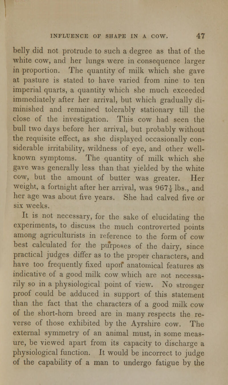 belly did not protrude to such a degree as that of the white cow, and her lungs were in consequence larger in proportion. The quantity of milk which she gave at pasture is stated to have varied from nine to ten imperial quarts, a quantity which she much exceeded immediately after her arrival, but which gradually di- minished and remained tolerably stationary till the close of the investigation. This cow had seen the bull two days before her arrival, but probably without the requisite effect, as she displayed occasionally con- siderable irritability, wildness of eye, and other well- known symptoms. The quantity of milk which she gave was generally less than that yielded by the white cow, but the amount of butter was greater. Her weight, a fortnight after her arrival, was 967| lbs., and her age was about five years. She had calved five or six weeks. It is not necessary, for the sake of elucidating the experiments, to discuss the much controverted points among agriculturists in reference to the form of cow best calculated for the purposes of the dairy, since practical judges differ as to the proper characters, and have too frequently fixed upon anatomical features a's indicative of a good milk cow which are not necessa- rily so in a physiological point of view. No stronger proof could be adduced in support of this statement than the fact that the characters of a good milk cow of the short-horn breed are in many respects the re- verse of those exhibited by the Ayrshire cow. The external symmetry of an animal must, in some meas- ure, be viewed apart from its capacity to discharge a physiological function. It would be incorrect to judge of the capability of a man to undergo fatigue by the