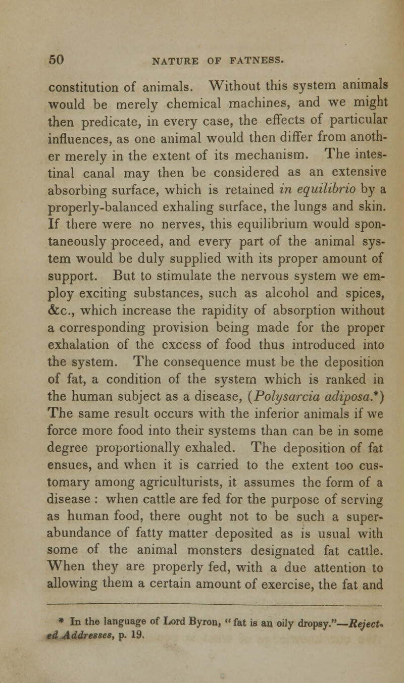 constitution of animals. Without this system animals would be merely chemical machines, and we might then predicate, in every case, the effects of particular influences, as one animal would then differ from anoth- er merely in the extent of its mechanism. The intes- tinal canal may then be considered as an extensive absorbing surface, which is retained in equilibrio by a properly-balanced exhaling surface, the lungs and skin. If there were no nerves, this equilibrium would spon- taneously proceed, and every part of the animal sys- tem would be duly supplied with its proper amount of support. But to stimulate the nervous system we em- ploy exciting substances, such as alcohol and spices, &c, which increase the rapidity of absorption without a corresponding provision being made for the proper exhalation of the excess of food thus introduced into the system. The consequence must be the deposition of fat, a condition of the system which is ranked in the human subject as a disease, {Polysarcia adiposa.*) The same result occurs with the inferior animals if we force more food into their systems than can be in some degree proportionally exhaled. The deposition of fat ensues, and when it is carried to the extent too cus- tomary among agriculturists, it assumes the form of a disease : when cattle are fed for the purpose of serving as human food, there ought not to be such a super- abundance of fatty matter deposited as is usual with some of the animal monsters designated fat cattle. When they are properly fed, with a due attention to allowing them a certain amount of exercise, the fat and * In the language of Lord Byron, « fat is an oily dropsy.—RejecU ed Addresses, p. 19.