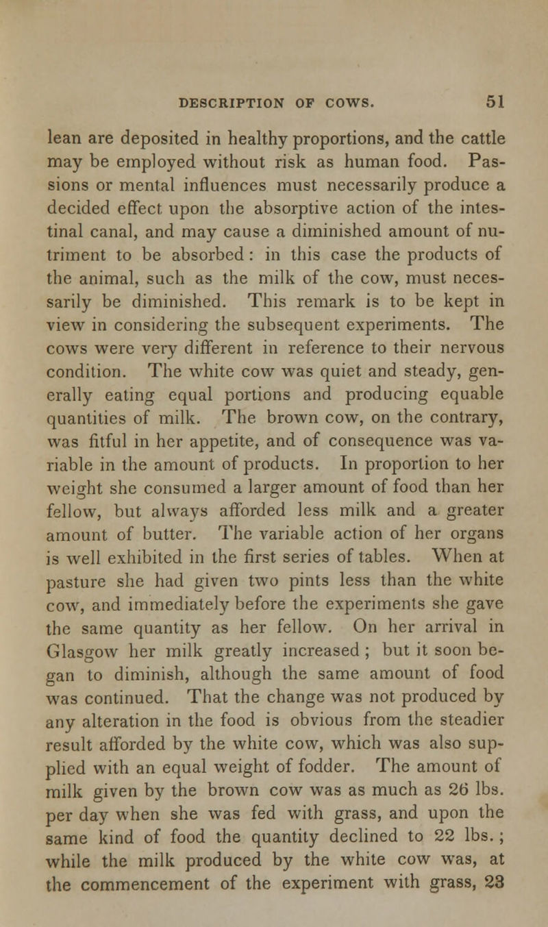 lean are deposited in healthy proportions, and the cattle may be employed without risk as human food. Pas- sions or mental influences must necessarily produce a decided effect upon the absorptive action of the intes- tinal canal, and may cause a diminished amount of nu- triment to be absorbed : in this case the products of the animal, such as the milk of the cow, must neces- sarily be diminished. This remark is to be kept in view in considering the subsequent experiments. The cows were very different in reference to their nervous condition. The white cow was quiet and steady, gen- erally eating equal portions and producing equable quantities of milk. The brown cow, on the contrary, was fitful in her appetite, and of consequence was va- riable in the amount of products. In proportion to her weight she consumed a larger amount of food than her fellow, but always afforded less milk and a greater amount of butter. The variable action of her organs is well exhibited in the first series of tables. When at pasture she had given two pints less than the white cow, and immediately before the experiments she gave the same quantity as her fellow. On her arrival in Glasgow her milk greatly increased ; but it soon be- gan to diminish, although the same amount of food was continued. That the change was not produced by any alteration in the food is obvious from the steadier result afforded by the white cow, which was also sup- plied with an equal weight of fodder. The amount of milk given by the brown cow was as much as 26 lbs. per day when she was fed with grass, and upon the same kind of food the quantity declined to 22 lbs.; while the milk produced by the white cow was, at the commencement of the experiment with grass, 23