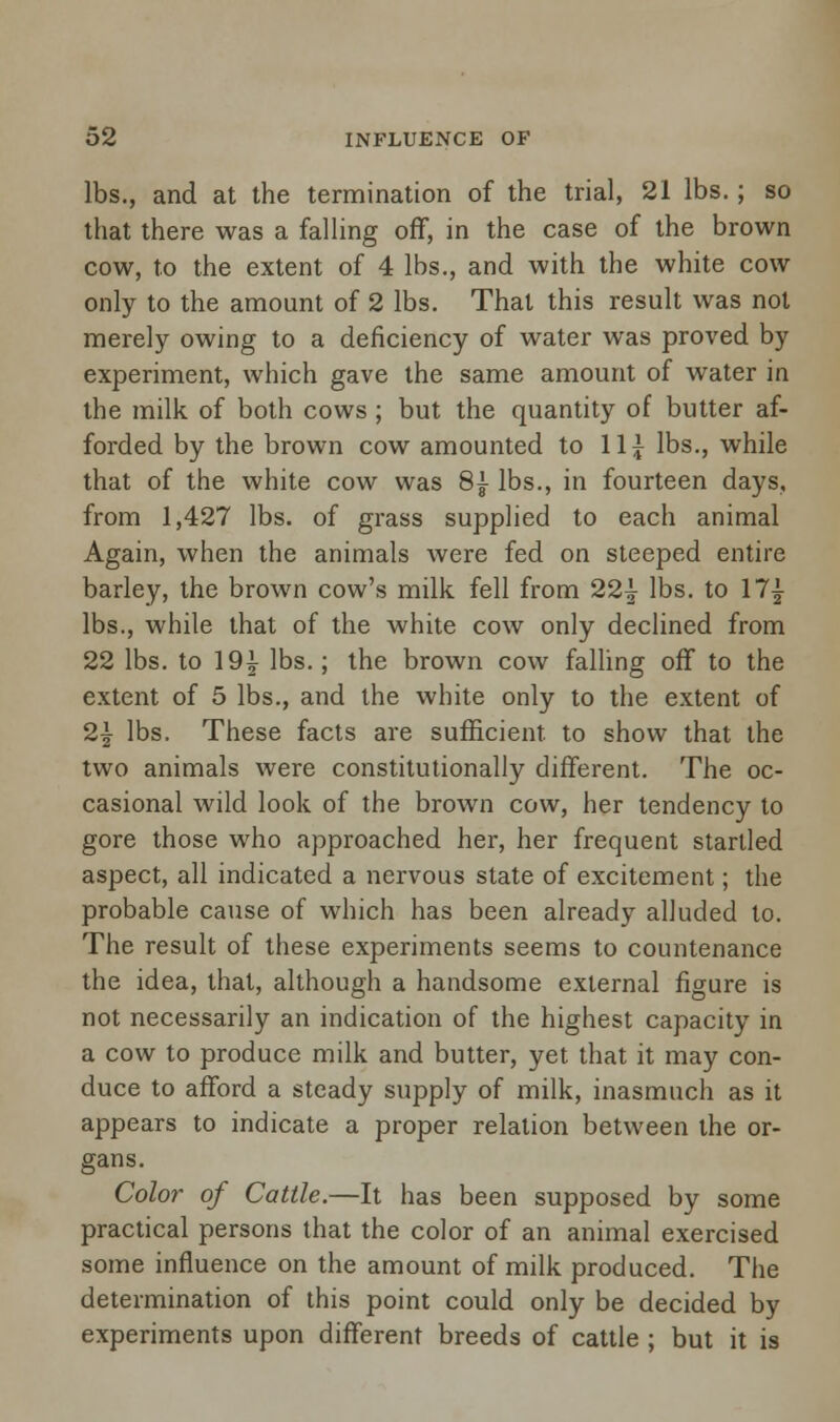 lbs., and at the termination of the trial, 21 lbs.; so that there was a falling off, in the case of the brown cow, to the extent of 4 lbs., and with the white cow only to the amount of 2 lbs. That this result was not merely owing to a deficiency of water was proved by experiment, which gave the same amount of water in the milk of both cows; but the quantity of butter af- forded by the brown cow amounted to 11£ lbs., while that of the white cow was 8| lbs., in fourteen days, from 1,427 lbs. of grass supplied to each animal Again, when the animals were fed on steeped entire barley, the brown cow's milk fell from 22} lbs. to 17} lbs., while that of the white cow only declined from 22 lbs. to 19} lbs.; the brown cow falling off to the extent of 5 lbs., and the white only to the extent of 2} lbs. These facts are sufficient, to show that the two animals were constitutionally different. The oc- casional wild look of the brown cow, her tendency to gore those who approached her, her frequent startled aspect, all indicated a nervous state of excitement; the probable cause of which has been already alluded to. The result of these experiments seems to countenance the idea, that, although a handsome external figure is not necessarily an indication of the highest capacity in a cow to produce milk and butter, yet that it may con- duce to afford a steady supply of milk, inasmuch as it appears to indicate a proper relation between the or- gans. Color of Cattle.—It has been supposed by some practical persons that the color of an animal exercised some influence on the amount of milk produced. The determination of this point could only be decided by experiments upon different breeds of cattle ; but it is