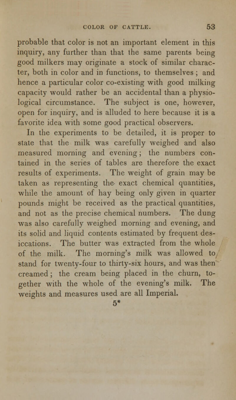 probable that color is not an important element in this inquiry, any further than that the same parents being good milkers may originate a stock of similar charac- ter, both in color and in functions, to themselves ; and hence a particular color co-existing with good milking capacity would rather be an accidental than a physio- logical circumstance. The subject is one, however, open for inquiry, and is alluded to here because it is a favorite idea with some good practical observers. In the experiments to be detailed, it is proper to state that the milk was carefully weighed and also measured morning and evening; the numbers con- tained in the series of tables are therefore the exact results of experiments. The weight of grain may be taken as representing the> exact chemical quantities, while the amount of hay being only given in quarter pounds might be received as the practical quantities, and not as the precise chemical numbers. The dung was also carefully weighed morning and evening, and its solid and liquid contents estimated by frequent des- iccations. The butter was extracted from the whole of the milk. The morning's milk was allowed to/ stand for twenty-four to thirty-six hours, and was then creamed ; the cream being placed in the churn, to- gether with the whole of the evening's milk. The weights and measures used are all Imperial. 5*