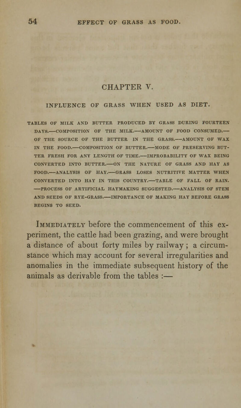 CHAPTER V. INFLUENCE OF GRASS WHEN USED AS DIET. TABLES OF MILK AND BUTTER PRODUCED BY GRASS DURING FOURTEEN DAYS. COMPOSITION OF THE MILK. AMOUNT OF FOOD CONSUMED. OF THE SOURCE OF THE BUTTER IN THE GRASS. AMOUNT OF WAX IN THE FOOD. COMPOSITION OF BUTTER. MODE OF PRESERVING BUT- TER FRESH FOR ANY LENGTH OF TIME. IMPROBABILITY OF WAX BEING CONVERTED INTO BUTTER. ON THE NATURE OF GRASS AND HAY AS FOOD.—ANALYSIS OF HAY. GRASS LOSES NUTRITIVE MATTER WHEN CONVERTED INTO HAY IN THIS COUNTRY. TABLE OF FALL OF RAIN. PROCESS OF ARTIFICIAL HAYMAKING SUGGESTED. ANALYSIS OF STEM AND SEEDS OF RYE-GRASS. IMPORTANCE OF MAKING HAY BEFORE GRASS BEGINS TO SEED. Immediately before the commencement of this ex- periment, the cattle had been grazing, and were brought a distance of about forty miles by railway ; a circum- stance which may account for several irregularities and anomalies in the immediate subsequent history of the animals as derivable from the tables :—