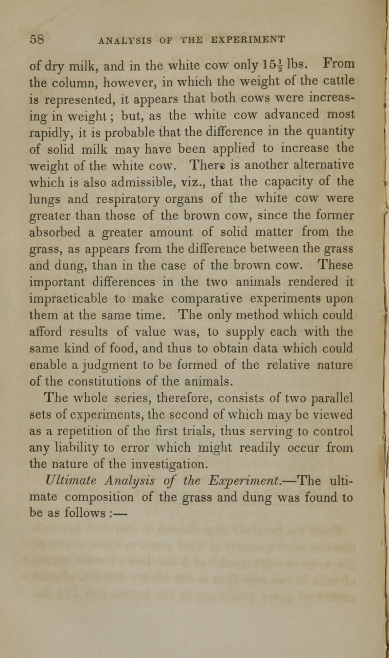 of dry milk, and in the white cow only 151 lbs. From the column, however, in which the weight of the cattle is represented, it appears that both cows were increas- ing in weight; but, as the white cow advanced most rapidly, it is probable that the difference in the quantity of solid milk may have been applied to increase the weight of the white cow. There is another alternative which is also admissible, viz., that the capacity of the lungs and respiratory organs of the white cow were greater than those of the brown cow, since the former absorbed a greater amount of solid matter from the grass, as appears from the difference between the grass and dung, than in the case of the brown cow. These important differences in the two animals rendered it impracticable to make comparative experiments upon them at the same time. The only method which could afford results of value was, to supply each with the same kind of food, and thus to obtain data which could enable a judgment to be formed of the relative nature of the constitutions of the animals. The whole series, therefore, consists of two parallel sets of experiments, the second of which maybe viewed as a repetition of the first trials, thus serving to control any liability to error which might readily occur from the nature of the investigation. Ultimate Analysis of the Experiment.—The ulti- mate composition of the grass and dung was found to be as follows :—