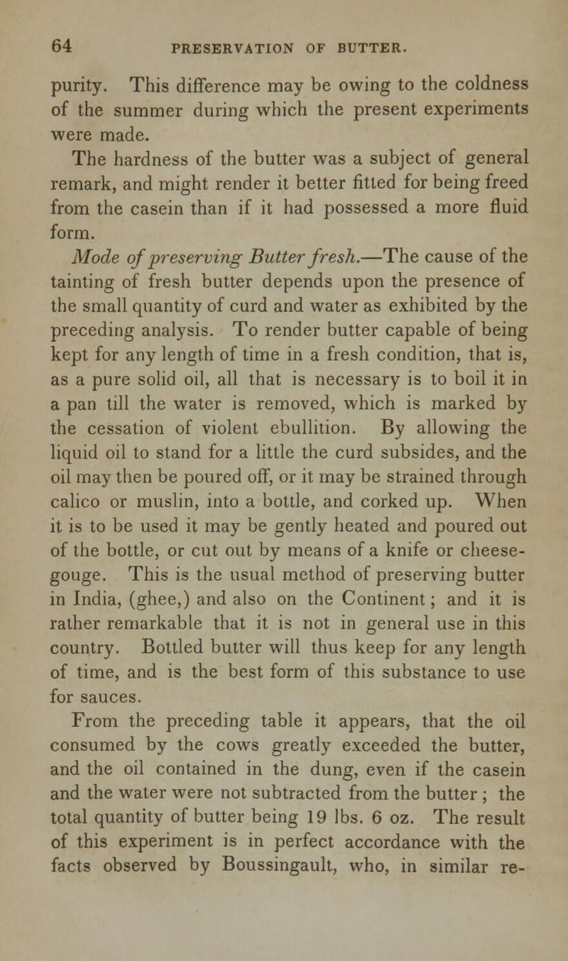 purity. This difference may be owing to the coldness of the summer during which the present experiments were made. The hardness of the butter was a subject of general remark, and might render it better fitted for being freed from the casein than if it had possessed a more fluid form. Mode of preserving Butter fresh.—The cause of the tainting of fresh butter depends upon the presence of the small quantity of curd and water as exhibited by the preceding analysis. To render butter capable of being kept for any length of time in a fresh condition, that is, as a pure solid oil, all that is necessary is to boil it in a pan till the water is removed, which is marked by the cessation of violent ebullition. By allowing the liquid oil to stand for a little the curd subsides, and the oil may then be poured off, or it may be strained through calico or muslin, into a bottle, and corked up. When it is to be used it may be gently heated and poured out of the bottle, or cut out by means of a knife or cheese- gouge. This is the usual method of preserving butter in India, (ghee,) and also on the Continent; and it is rather remarkable that it is not in general use in this country. Bottled butter will thus keep for any length of time, and is the best form of this substance to use for sauces. From the preceding table it appears, that the oil consumed by the cows greatly exceeded the butter, and the oil contained in the dung, even if the casein and the water were not subtracted from the butter ; the total quantity of butter being 19 lbs. 6 oz. The result of this experiment is in perfect accordance with the facts observed by Boussingault, who, in similar re-