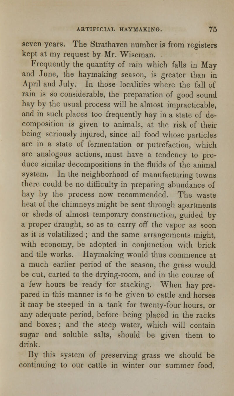 seven years. The Strathaven number is from registers kept at my request by Mr. Wiseman. - Frequently the quantity of rain which falls in May and June, the haymaking season, is greater than in April and July. In those localities where the fall of rain is so considerable, the preparation of good sound hay by the usual process will be almost impracticable, and in such places too frequently hay in a state of de- composition is given to animals, at the risk of their being seriously injured, since all food whose particles are in a state of fermentation or putrefaction, which are analogous actions, must have a tendency to pro- duce similar decompositions in the fluids of the animal system. In the neighborhood of manufacturing towns there could be no difficulty in preparing abundance of hay by the process now recommended. The waste heat of the chimneys might be sent through apartments or sheds of almost temporary construction, guided by a proper draught, so as to carry off the vapor as soon as it is volatilized; and the same arrangements might, with economy, be adopted in conjunction with brick and tile works. Haymaking would thus commence at a much earlier period of the season, the grass would be cut, carted to the drying-room, and in the course of a few hours be ready for stacking. When hay pre- pared in this manner is to be given to cattle and horses it may be steeped in a tank for twenty-four hours, or any adequate period, before being placed in the racks and boxes ; and the steep water, which will contain sugar and soluble salts, should be given them to drink. By this system of preserving grass we should be continuing to our cattle in winter our summer food.