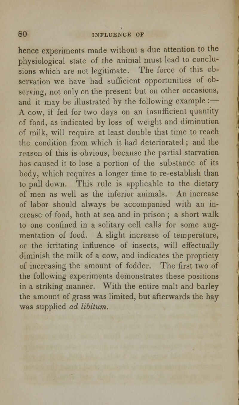 hence experiments made without a due attention to the physiological state of the animal must lead to conclu- sions which are not legitimate. The force of this ob- servation we have had sufficient opportunities of ob- serving, not only on the present but on other occasions, and it may be illustrated by the following example :— A cow, if fed for two days on an insufficient quantity of food, as indicated by loss of weight and diminution of milk, will require at least double that time to reach the condition from which it had deteriorated ; and the reason of this is obvious, because the partial starvation has caused it to lose a portion of the substance of its body, which requires a longer time to re-establish than to pull down. This rule is applicable to the dietary of men as well as the inferior animals. An increase of labor should always be accompanied with an in- crease of food, both at sea and in prison ; a short walk to one confined in a solitary cell calls for some aug- mentation of food. A slight increase of temperature, or the irritating influence of insects, will effectually diminish the milk of a cow, and indicates the propriety of increasing the amount of fodder. The first two of the following experiments demonstrates these positions in a striking manner. With the entire malt and barley the amount of grass was limited, but afterwards the hay was supplied ad libitum.