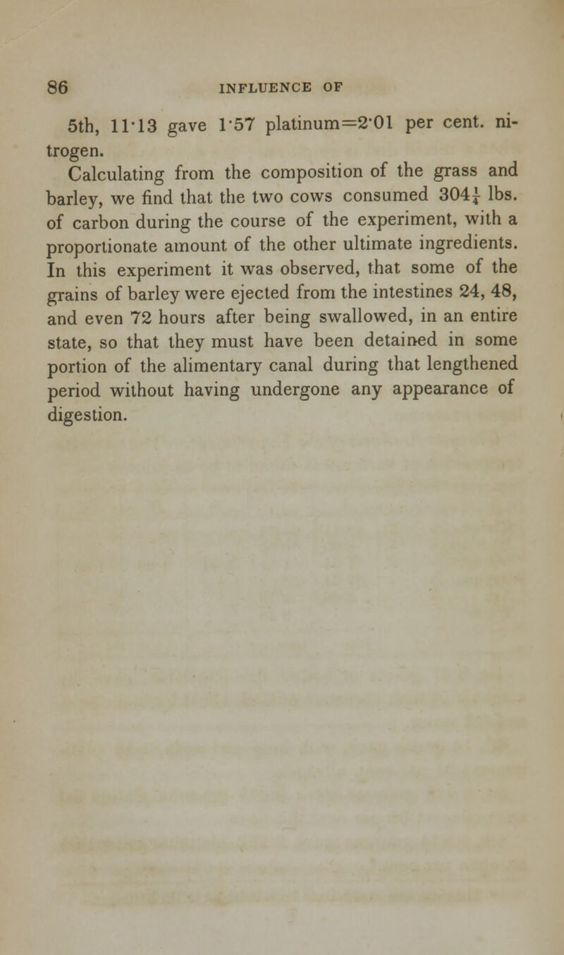 5th, 11-13 gave 157 platinum=2-01 per cent, ni- trogen. Calculating from the composition of the grass and barley, we find that the two cows consumed 304£ lbs. of carbon during the course of the experiment, with a proportionate amount of the other ultimate ingredients. In this experiment it was observed, that some of the grains of barley were ejected from the intestines 24, 48, and even 72 hours after being swallowed, in an entire state, so that they must have been detained in some portion of the alimentary canal during that lengthened period without having undergone any appearance of digestion.