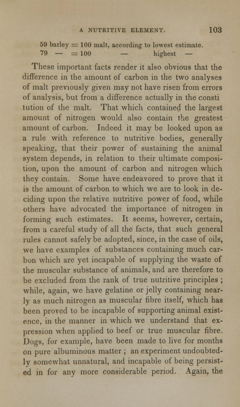 59 barley = 100 malt, according to lowest estimate. 79 — = 100 — highest — These important facts render it also obvious that the difference in the amount of carbon in the two analyses of malt previously given may not have risen from errors of analysis, but from a difference actually in the consti tution of the malt. That which contained the largest amount of nitrogen would also contain the greatest amount of carbon. Indeed it may be looked upon as a rule with reference to nutritive bodies, generally speaking, that their power of sustaining the animal system depends, in relation to their ultimate composi- tion, upon the amount of carbon and nitrogen which they contain. Some have endeavored to prove that it is the amount of carbon to which we are to look in de- ciding upon the relative nutritive power of food, while others have advocated the importance of nitrogen in forming such estimates. It seems, however, certain, from a careful study of all the facts, that such general rules cannot safely be adopted, since, in the case of oils, we have examples of substances containing much car- bon which are yet incapable of supplying the waste of the muscular substance of animals, and are therefore to be excluded from the rank of true nutritive principles ; while, again, we have gelatine or jelly containing near- ly as much nitrogen as muscular fibre itself, which has been proved to be incapable of supporting animal exist- ence, in the manner in which we understand that ex- pression when applied to beef or true muscular fibre. Dogs, for example, have been made to live for months on pure albuminous matter ; an experiment undoubted- ly somewhat unnatural, and incapable of being persist- ed in for any more considerable period. Again, the