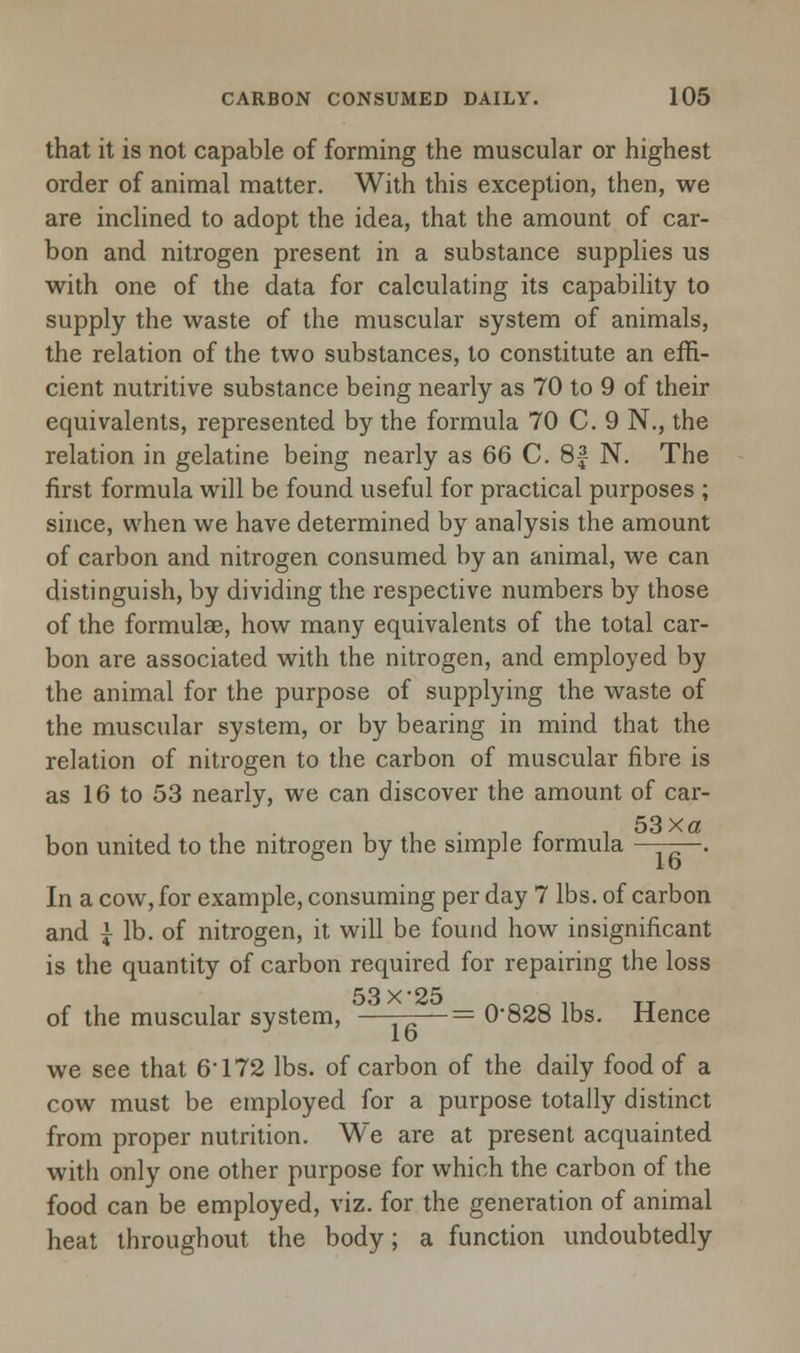 that it is not capable of forming the muscular or highest order of animal matter. With this exception, then, we are inclined to adopt the idea, that the amount of car- bon and nitrogen present in a substance supplies us with one of the data for calculating its capability to supply the waste of the muscular system of animals, the relation of the two substances, to constitute an effi- cient nutritive substance being nearly as 70 to 9 of their equivalents, represented by the formula 70 C. 9 N., the relation in gelatine being nearly as 66 C. 8f N. The first formula will be found useful for practical purposes ; since, when we have determined by analysis the amount of carbon and nitrogen consumed by an animal, we can distinguish, by dividing the respective numbers by those of the formulae, how many equivalents of the total car- bon are associated with the nitrogen, and employed by the animal for the purpose of supplying the waste of the muscular system, or by bearing in mind that the relation of nitrogen to the carbon of muscular fibre is as 16 to 53 nearly, we can discover the amount of car- • i c i 53xa bon united to the nitrogen by the simple formula . In a cow, for example, consuming per day 7 lbs. of carbon and J- lb. of nitrogen, it will be found how insignificant is the quantity of carbon required for repairing the loss 53 X'25 of the muscular system, ———= 0*828 lbs. Hence we see that 6'172 lbs. of carbon of the daily food of a cow must be employed for a purpose totally distinct from proper nutrition. We are at present acquainted with only one other purpose for which the carbon of the food can be employed, viz. for the generation of animal heat throughout the body; a function undoubtedly