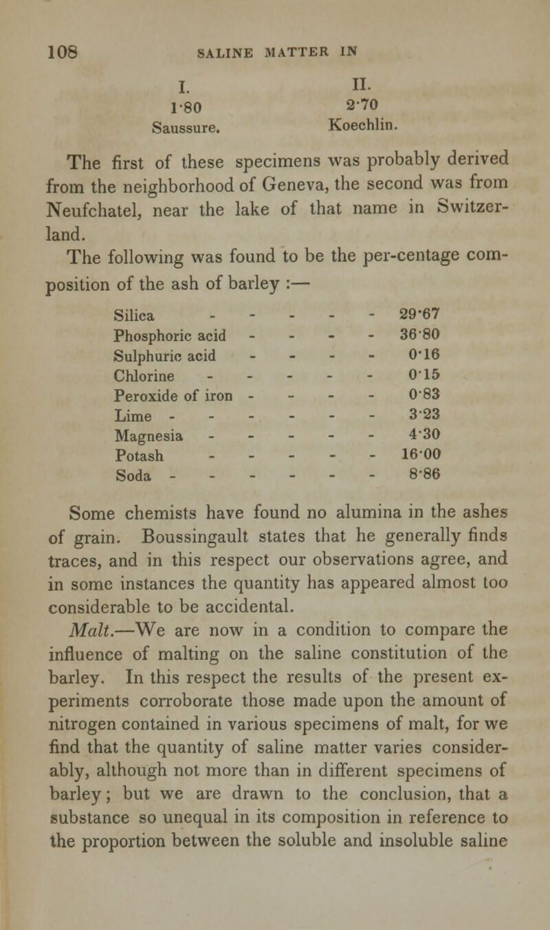 I. II. 1-80 2-70 Saussure. Koechlin The first of these specimens was probably derived from the neighborhood of Geneva, the second was from Neufchatel, near the lake of that name in Switzer- land. The following was found to be the per-centage com- position of the ash of barley :— Silica ----- 29-67 Phosphoric acid - 36 80 Sulphuric acid - - - - 0'16 Chlorine 015 Peroxide of iron - - - - 0 83 Lime ------ 323 Magnesia ----- 4'30 Potash 1600 Soda 8-86 Some chemists have found no alumina in the ashes of grain. Boussingault states that he generally finds traces, and in this respect our observations agree, and in some instances the quantity has appeared almost too considerable to be accidental. Malt.—We are now in a condition to compare the influence of malting on the saline constitution of the barley. In this respect the results of the present ex- periments corroborate those made upon the amount of nitrogen contained in various specimens of malt, for we find that the quantity of saline matter varies consider- ably, although not more than in different specimens of barley; but we are drawn to the conclusion, that a substance so unequal in its composition in reference to the proportion between the soluble and insoluble saline