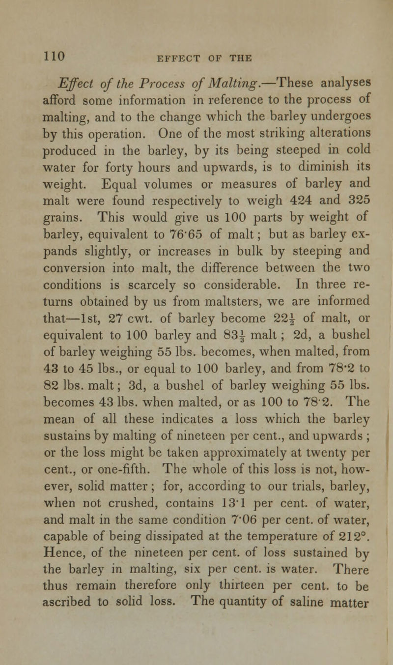 Effect of the Process of Malting.—These analyses afford some information in reference to the process of malting, and to the change which the barley undergoes by this operation. One of the most striking alterations produced in the barley, by its being steeped in cold water for forty hours and upwards, is to diminish its weight. Equal volumes or measures of barley and malt were found respectively to weigh 424 and 325 grains. This would give us 100 parts by weight of barley, equivalent to 76'65 of malt; but as barley ex- pands slightly, or increases in bulk by steeping and conversion into malt, the difference between the two conditions is scarcely so considerable. In three re- turns obtained by us from maltsters, we are informed that—1st, 27 cwt. of barley become 22£ of malt, or equivalent to 100 barley and 83^ malt; 2d, a bushel of barley weighing 55 lbs. becomes, when malted, from 43 to 45 lbs., or equal to 100 barley, and from 78*2 to 82 lbs. malt; 3d, a bushel of barley weighing 55 lbs. becomes 43 lbs. when malted, or as 100 to 782. The mean of all these indicates a loss which the barley sustains by malting of nineteen per cent., and upwards ; or the loss might be taken approximately at twenty per cent., or one-fifth. The whole of this loss is not, how- ever, solid matter ; for, according to our trials, barley, when not crushed, contains 131 per cent, of water, and malt in the same condition 7*06 per cent, of water, capable of being dissipated at the temperature of 212°. Hence, of the nineteen per cent, of loss sustained by the barley in malting, six per cent, is water. There thus remain therefore only thirteen per cent, to be ascribed to solid loss. The quantity of saline matter