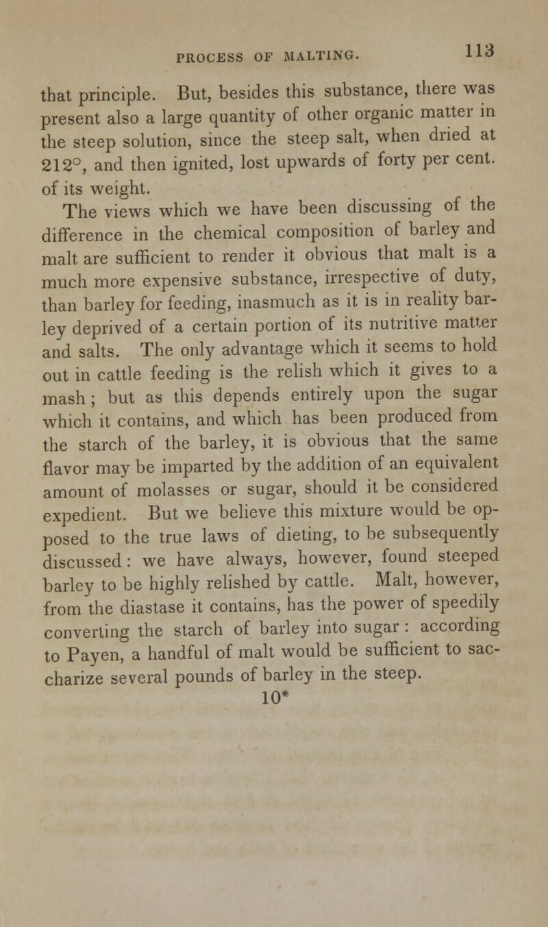 that principle. But, besides this substance, there was present also a large quantity of other organic matter in the steep solution, since the steep salt, when dried at 212°, and then ignited, lost upwards of forty per cent, of its weight. The views which we have been discussing of the difference in the chemical composition of barley and malt are sufficient to render it obvious that malt is a much more expensive substance, irrespective of duty, than barley for feeding, inasmuch as it is in reality bar- ley deprived of a certain portion of its nutritive matter and salts. The only advantage which it seems to hold out in cattle feeding is the relish which it gives to a mash; but as this depends entirely upon the sugar which it contains, and which has been produced from the starch of the barley, it is obvious that the same flavor may be imparted by the addition of an equivalent amount of molasses or sugar, should it be considered expedient. But we believe this mixture would be op- posed to the true laws of dieting, to be subsequently discussed: we have always, however, found steeped barley to be highly relished by cattle. Malt, however, from the diastase it contains, has the power of speedily converting the starch of barley into sugar : according to Payen, a handful of malt would be sufficient to sac- charize several pounds of barley in the steep. 10*