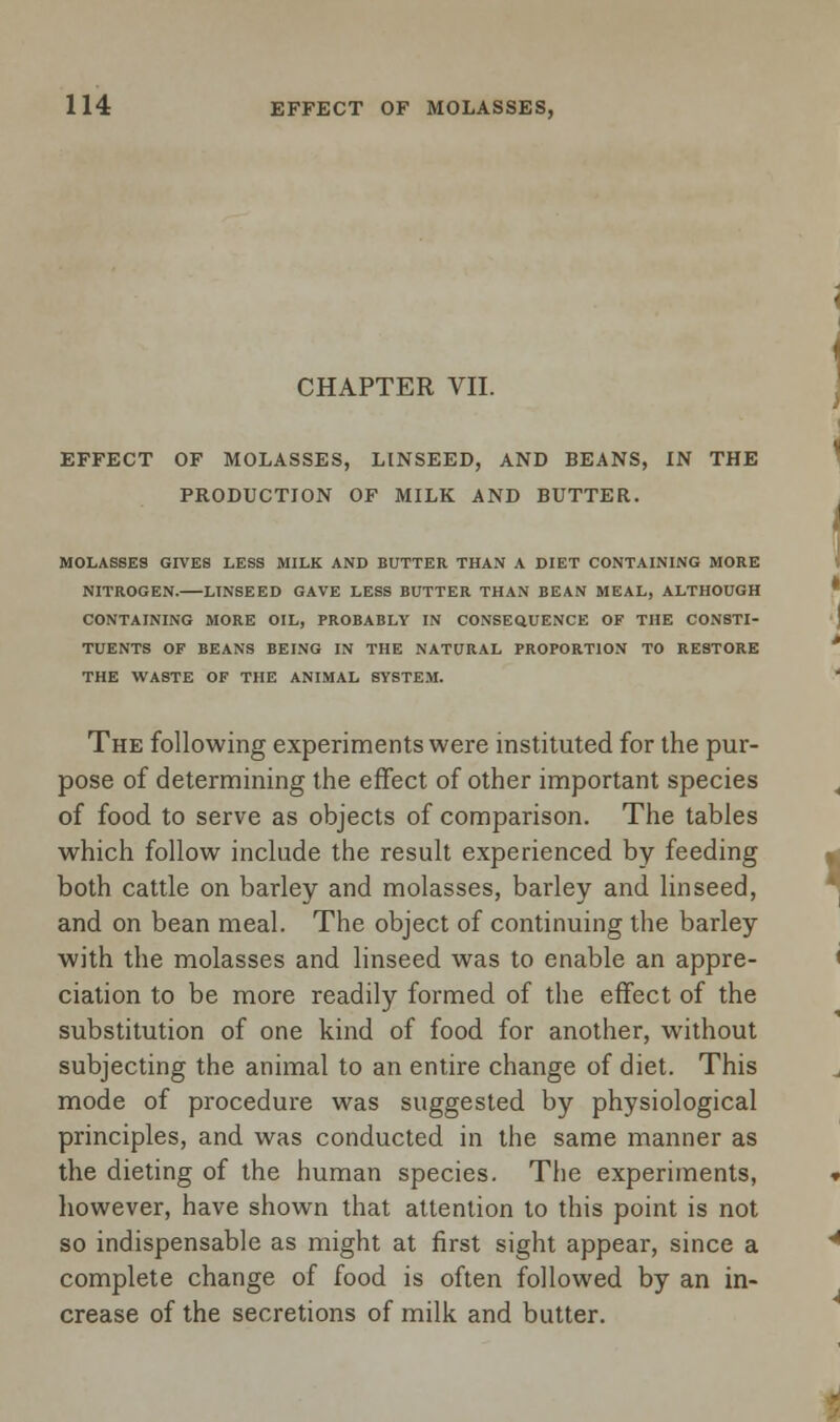 CHAPTER VII. EFFECT OF MOLASSES, LINSEED, AND BEANS, IN THE PRODUCTION OF MILK AND BUTTER. MOLASSES GIVES LESS MILK AND BUTTER THAN A DIET CONTAINING MORE NITROGEN. LINSEED GAVE LESS BUTTER THAN BEAN MEAL, ALTHOUGH CONTAINING MORE OIL, PROBABLY IN CONSEQUENCE OF THE CONSTI- TUENTS OF BEANS BEING IN THE NATURAL PROPORTION TO RESTORE THE WASTE OF THE ANIMAL SYSTEM. The following experiments were instituted for the pur- pose of determining the effect of other important species of food to serve as objects of comparison. The tables which follow include the result experienced by feeding both cattle on barley and molasses, barley and linseed, and on bean meal. The object of continuing the barley with the molasses and linseed was to enable an appre- ciation to be more readily formed of the effect of the substitution of one kind of food for another, without subjecting the animal to an entire change of diet. This mode of procedure was suggested by physiological principles, and was conducted in the same manner as the dieting of the human species. The experiments, however, have shown that attention to this point is not so indispensable as might at first sight appear, since a complete change of food is often followed by an in- crease of the secretions of milk and butter.