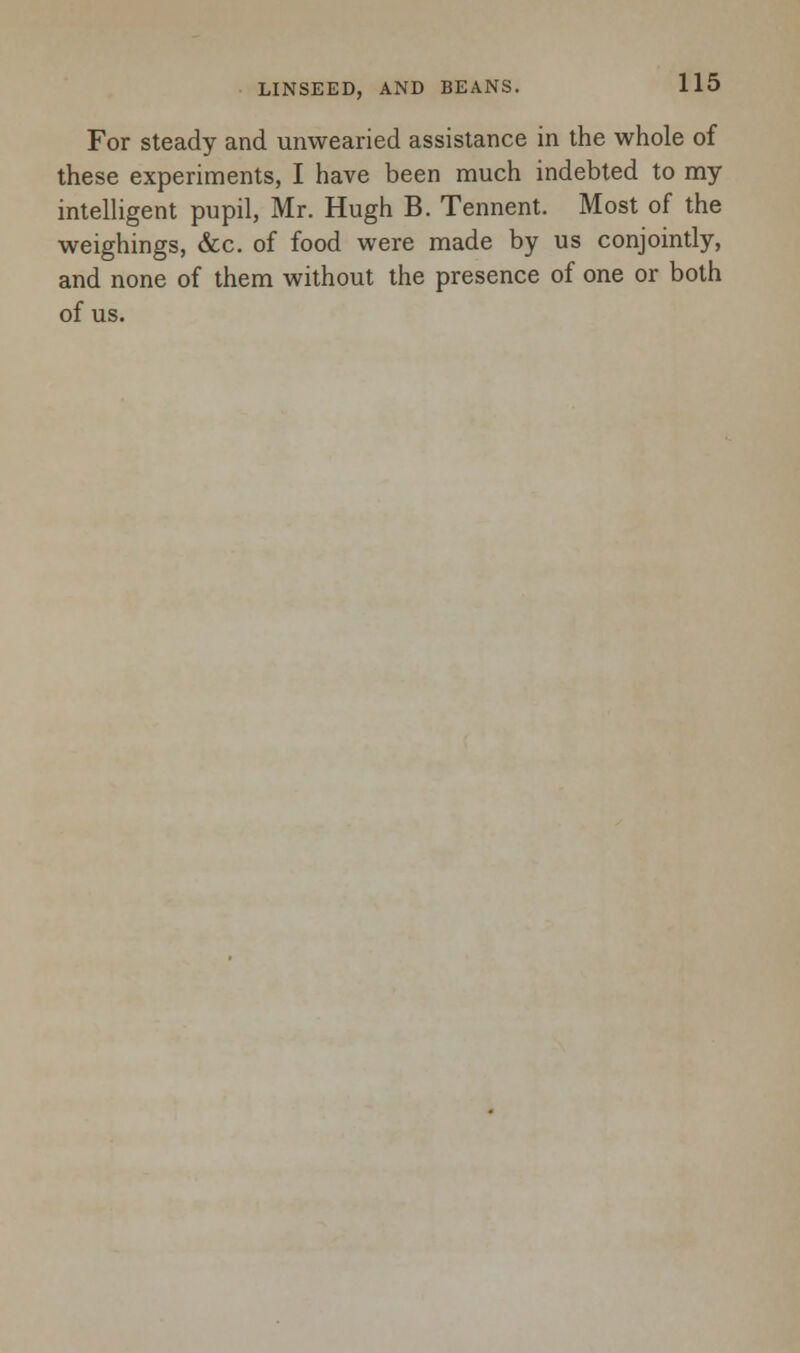 For steady and unwearied assistance in the whole of these experiments, I have been much indebted to my intelligent pupil, Mr. Hugh B. Tennent. Most of the weighings, &c. of food were made by us conjointly, and none of them without the presence of one or both of us.