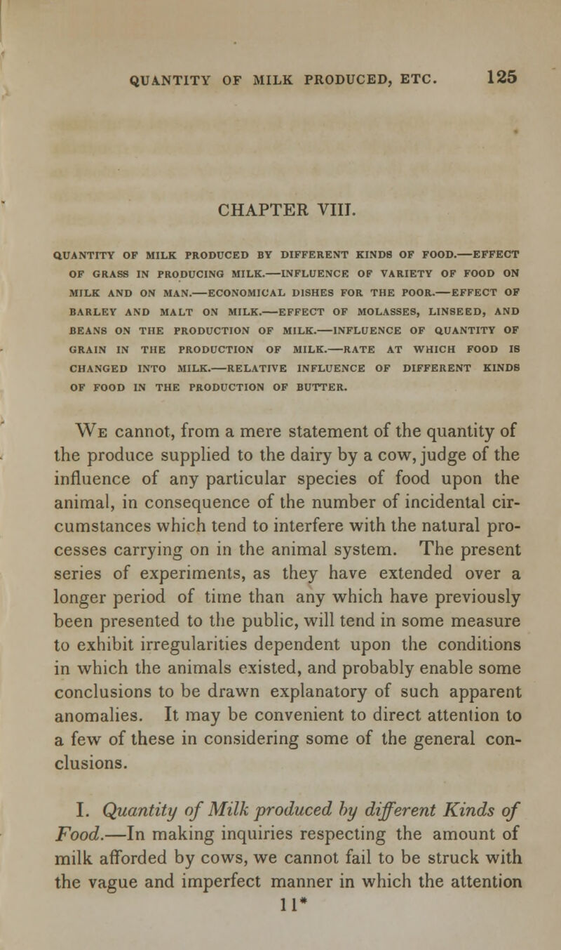 CHAPTER VIII. QUANTITY OF MILK PRODUCED BY DIFFERENT KINDS OF FOOD.—EFFECT OF GRASS IN PRODUCING MILK.—INFLUENCE OF VARIETY OF FOOD ON MILK AND ON MAN. ECONOMICAL DISHES FOR THE POOR. EFFECT OF BARLEY AND MALT ON MILK. EFFECT OF MOLASSES, LINSEED, AND BEANS ON THE PRODUCTION OF MILK. INFLUENCE OF QUANTITY OF GRAIN IN THE PRODUCTION OF MILK. RATE AT WHICH FOOD IS CHANGED INTO MILK.—RELATIVE INFLUENCE OF DIFFERENT KINDS OF FOOD IN THE PRODUCTION OF BUTTER. We cannot, from a mere statement of the quantity of the produce supplied to the dairy by a cow, judge of the influence of any particular species of food upon the animal, in consequence of the number of incidental cir- cumstances which tend to interfere with the natural pro- cesses carrying on in the animal system. The present series of experiments, as they have extended over a longer period of time than any which have previously been presented to the public, will tend in some measure to exhibit irregularities dependent upon the conditions in which the animals existed, and probably enable some conclusions to be drawn explanatory of such apparent anomalies. It may be convenient to direct attention to a few of these in considering some of the general con- clusions. I. Quantity of Milk produced by different Kinds of Food.—In making inquiries respecting the amount of milk afforded by cows, we cannot fail to be struck with the vague and imperfect manner in which the attention 11*