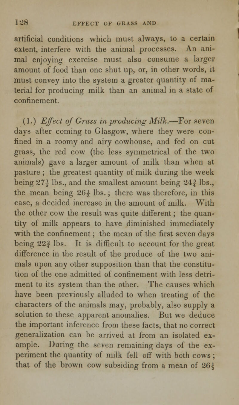 artificial conditions which must always, to a certain extent, interfere with the animal processes. An ani- mal enjoying exercise must also consume a larger amount of food than one shut up, or, in other words, it must convey into the system a greater quantity of ma- terial for producing milk than an animal in a state of confinement. (1.) Effect of Grass in producing Milk.—For seven days after coming to Glasgow, where they were con- fined in a roomy and airy cowhouse, and fed on cut grass, the red cow (the less symmetrical of the two animals) gave a larger amount of milk than when at pasture ; the greatest quantity of milk during the week being 21\ lbs., and the smallest amount being 24£ lbs., the mean being 26^ lbs.; there was therefore, in this case, a decided increase in the amount of milk. With the other cow the result was quite different; the quan- tity of milk appears to have diminished immediately with the confinement; the mean of the first seven days being 22f lbs. It is difficult to account for the great difference in the result of the produce of the two ani- mals upon any other supposition than that the constitu- tion of the one admitted of confinement with less detri- ment to its system than the other. The causes which have been previously alluded to when treating of the characters of the animals may, probably, also supply a solution to these apparent anomalies. But we deduce the important inference from these facts, that no correct generalization can be arrived at from an isolated ex- ample. During the seven remaining days of the ex- periment the quantity of milk fell off with both cows ; that of the brown cow subsiding from a mean of 26-J