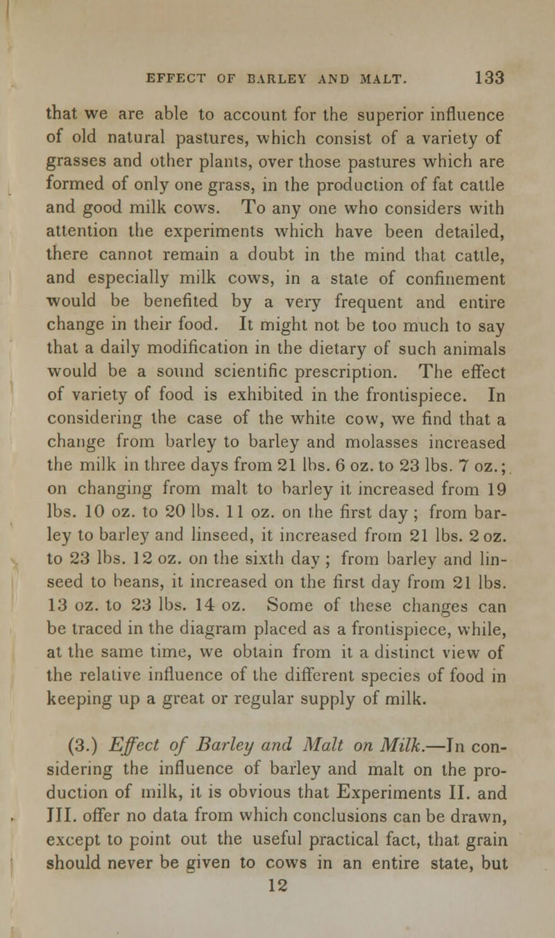 that we are able to account for the superior influence of old natural pastures, which consist of a variety of grasses and other plants, over those pastures which are formed of only one grass, in the production of fat cattle and good milk cows. To any one who considers with attention the experiments which have been detailed, there cannot remain a doubt in the mind that cattle, and especially milk cows, in a state of confinement would be benefited by a very frequent and entire change in their food. It might not be too much to say that a daily modification in the dietary of such animals would be a sound scientific prescription. The effect of variety of food is exhibited in the frontispiece. In considering the case of the white cow, we find that a change from barley to barley and molasses increased the milk in three days from 21 lbs. 6 oz. to 23 lbs. 7 oz.; on changing from malt to barley it increased from 19 lbs. 10 oz. to 20 lbs. 11 oz. on the first day ; from bar- ley to barley and linseed, it increased from 21 lbs. 2oz. to 23 lbs. 12 oz. on the sixth day ; from barley and lin- seed to beans, it increased on the first day from 21 lbs. 13 oz. to 23 lbs. 14 oz. Some of these changes can be traced in the diagram placed as a frontispiece, while, at the same time, we obtain from it a distinct view of the relative influence of the different species of food in keeping up a great or regular supply of milk. (3.) Effect of Barley and Malt on Milk.—In con- sidering the influence of barley and malt on the pro- duction of milk, it is obvious that Experiments II. and III. offer no data from which conclusions can be drawn, except to point out the useful practical fact, that grain should never be given to cows in an entire state, but 12