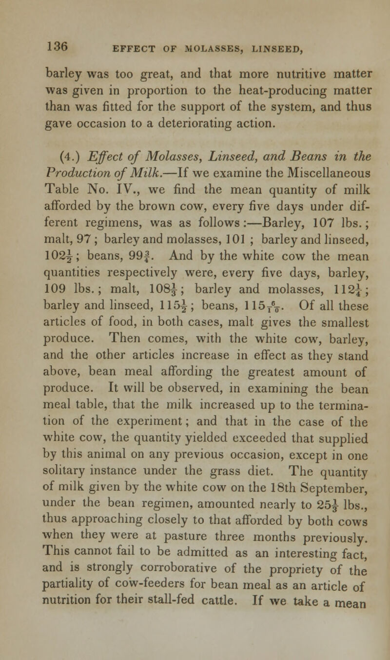 barley was too great, and that more nutritive matter was given in proportion to the heat-producing matter than was fitted for the support of the system, and thus gave occasion to a deteriorating action. (4.) Effect of Molasses, Linseed, and Beans in the Production of Milk.—If we examine the Miscellaneous Table No. IV., we find the mean quantity of milk afforded by the brown cow, every five days under dif- ferent regimens, was as follows:—Barley, 107 lbs.; malt, 97 ; barley and molasses, 101 ; barley and linseed, 102^; beans, 99f. And by the white cow the mean quantities respectively were, every five days, barley, 109 lbs.; malt, 108£; barley and molasses, 112^; barley and linseed, 115^; beans, 115TV Of all these articles of food, in both cases, malt gives the smallest produce. Then comes, with the white cow, barley, and the other articles increase in effect as they stand above, bean meal affording the greatest amount of produce. It will be observed, in examining the bean meal table, that the milk increased up to the termina- tion of the experiment; and that in the case of the white cow, the quantity yielded exceeded that supplied by this animal on any previous occasion, except in one solitary instance under the grass diet. The quantity of milk given by the white cow on the 18th September, under the bean regimen, amounted nearly to 25£ lbs., thus approaching closely to that afforded by both cows when they were at pasture three months previously. This cannot fail to be admitted as an interesting fact, and is strongly corroborative of the propriety of the partiality of cow-feeders for bean meal as an article of nutrition for their stall-fed cattle. If we take a mean