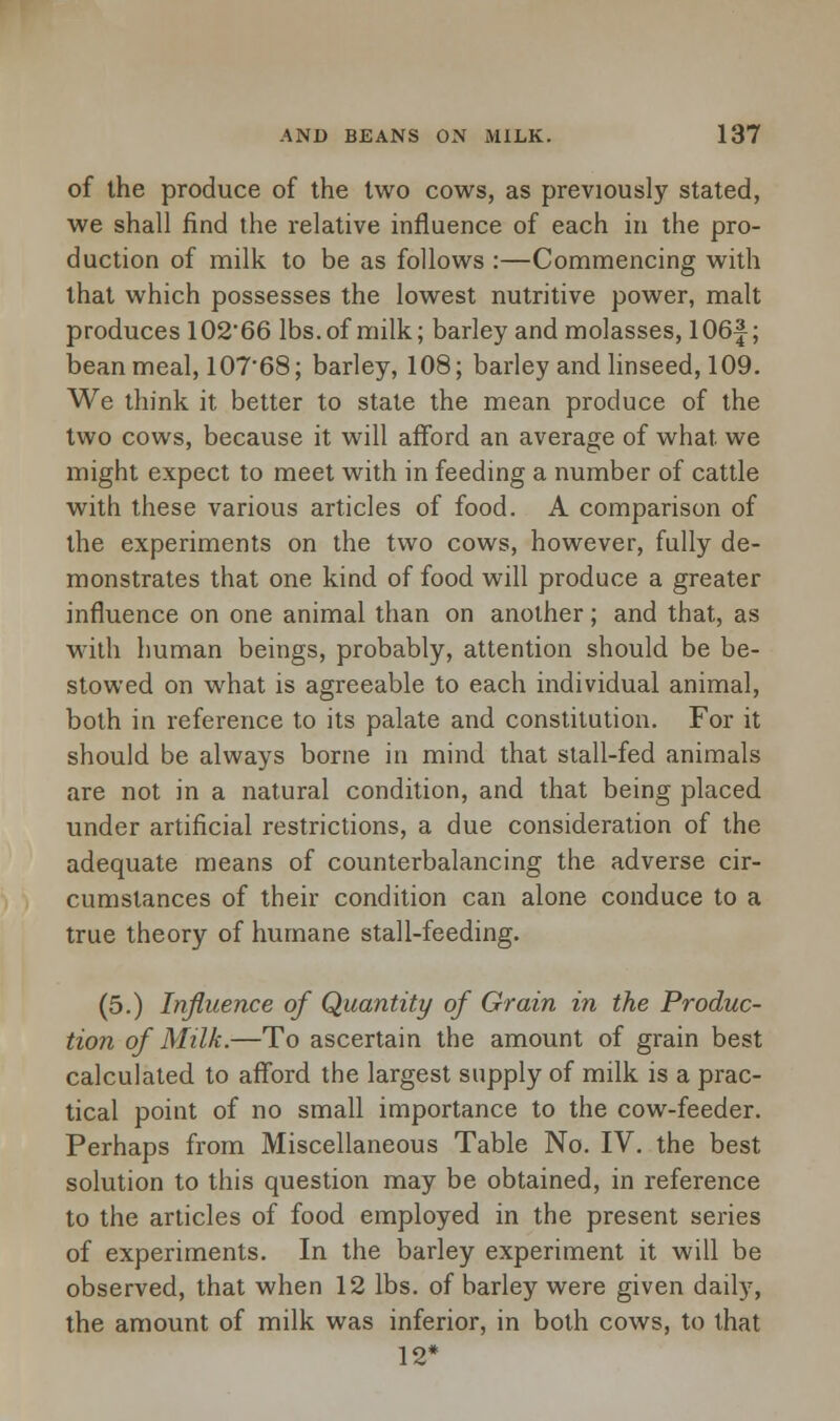 of the produce of the two cows, as previously stated, we shall find the relative influence of each in the pro- duction of milk to be as follows :—Commencing with that which possesses the lowest nutritive power, malt produces 102*66 lbs. of milk; barley and molasses, 106f; bean meal, 107'68; barley, 108; barley and linseed, 109. We think it better to state the mean produce of the two cows, because it will afford an average of what we might expect to meet with in feeding a number of cattle with these various articles of food. A comparison of the experiments on the two cows, however, fully de- monstrates that one kind of food will produce a greater influence on one animal than on another; and that, as with human beings, probably, attention should be be- stowed on what is agreeable to each individual animal, both in reference to its palate and constitution. For it should be always borne in mind that stall-fed animals are not in a natural condition, and that being placed under artificial restrictions, a due consideration of the adequate means of counterbalancing the adverse cir- cumstances of their condition can alone conduce to a true theory of humane stall-feeding. (5.) Influence of Quantity of Grain in the Produc- tion of Milk.—To ascertain the amount of grain best calculated to afford the largest supply of milk is a prac- tical point of no small importance to the cow-feeder. Perhaps from Miscellaneous Table No. IV. the best solution to this question may be obtained, in reference to the articles of food employed in the present series of experiments. In the barley experiment it will be observed, that when 12 lbs. of barley were given daily, the amount of milk was inferior, in both cows, to that 12*