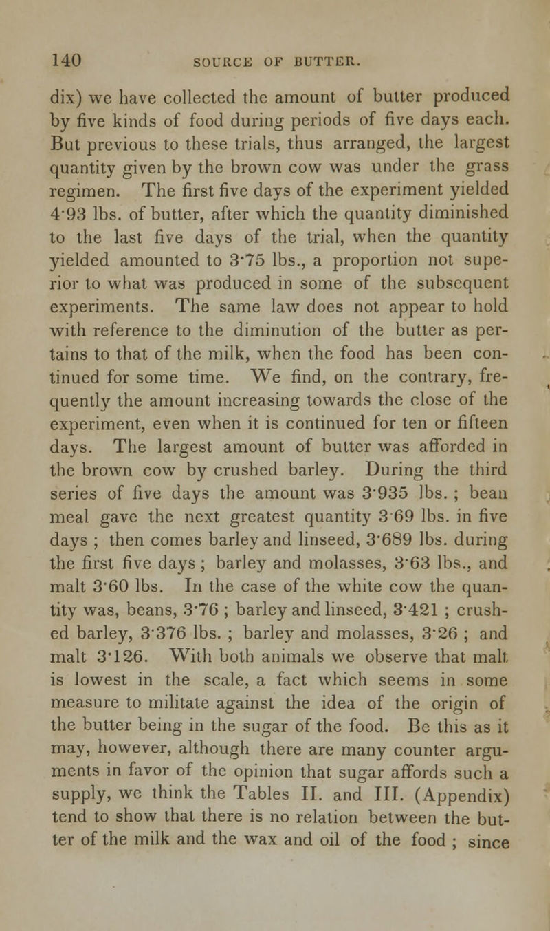 dix) we have collected the amount of butter produced by five kinds of food during periods of five days each. But previous to these trials, thus arranged, the largest quantity given by the brown cow was under the grass regimen. The first five days of the experiment yielded 493 lbs. of butter, after which the quantity diminished to the last five days of the trial, when the quantity yielded amounted to 3*75 lbs., a proportion not supe- rior to what was produced in some of the subsequent experiments. The same law does not appear to hold with reference to the diminution of the butter as per- tains to that of the milk, when the food has been con- tinued for some time. We find, on the contrary, fre- quently the amount increasing towards the close of the experiment, even when it is continued for ten or fifteen days. The largest amount of butter was afforded in the brown cow by crushed barley. During the third series of five days the amount was 3935 lbs. ; bean meal gave the next greatest quantity 3 69 lbs. in five days ; then comes barley and linseed, 3'689 lbs. during the first five days ; barley and molasses, 3'63 lbs., and malt 3'60 lbs. In the case of the white cow the quan- tity was, beans, 3*76 ; barley and linseed, 3'421 ; crush- ed barley, 3'376 lbs. ; barley and molasses, 326 ; and malt 3*126. With both animals we observe that malt is lowest in the scale, a fact which seems in some measure to militate against the idea of the origin of the butter being in the sugar of the food. Be this as it may, however, although there are many counter argu- ments in favor of the opinion that sugar affords such a supply, we think the Tables II. and III. (Appendix) tend to show that there is no relation between the but- ter of the milk and the wax and oil of the food ; since