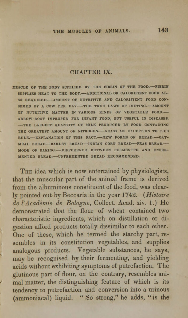 CHAPTER IX. MUSCLE OF THE BODY SUPPLIED BY THE FIBRIN OF THE FOOD. FIBRIN 8UPPL1E9 HEAT TO THE BODY.—ADDITIONAL OR CALORIFIENT FOOD AL- SO REQUIRED. AMOUNT OF NUTRITIVE AND CALORIFIENT FOOD CON- SUMED BY A COW PER DAY. THE TRUE LAWS OF DIETING. AMOUNT OF NUTRITIVE MATTER IN VARIOUS KINDS OF VEGETABLE FOOD. ARROW-ROOT IMPROPER FOR INFANT FOOD, BUT USEFUL IN DISEASES. THE LARGEST QUANTITY OF MILK PRODUCED BY FOOD CONTAINING THE GREATEST AMOUNT OF NITROGEN. GRASS AN EXCEPTION TO THIS RULE. EXPLANATION OF THIS FACT.—NEW FORMS OF BREAD. OAT- MEAL BREAD—BARLEY BREAD—INDIAN CORN BREAD—PEAS BREAD. MODE OF BAKING. DIFFERENCE BETWEEN FERMENTFD AND UNFER- MENTED BREAD. UNFERMENTED BREAD RECOMMENDED. The idea which is now entertained by physiologists, that the muscular part of the animal frame is derived from the albuminous constituent of the food, was clear- ly pointed out by Beccaria in the year 1742. (Histoire de VAcademie de Bologne, Collect. Acad. xiv. 1.) He demonstrated that the flour of wheat contained two characteristic ingredients, which on distillation or di- gestion afford products totally dissimilar to each other. One of these, which he termed the starchy part, re- sembles in its constitution vegetables, and supplies analogous products. Vegetable substances, he says, may be recognised by their fermenting, and yielding acids without exhibiting symptoms of putrefaction. The glutinous part of flour, on the contrary, resembles ani- mal matter, the distinguishing feature of which is its tendency to putrefaction and conversion into a urinous (ammoniacal) liquid. So strong, he adds, is the